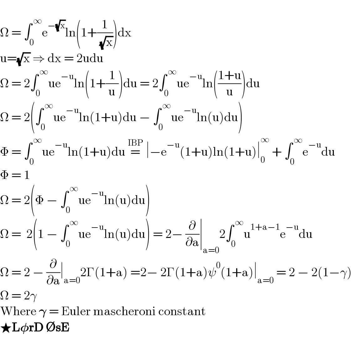  Ω = ∫_0 ^( ∞) e^(−(√x)) ln(1+(1/( (√x))))dx  u=(√x) ⇒ dx = 2udu  Ω = 2∫_0 ^( ∞) ue^(−u) ln(1+(1/u))du = 2∫_0 ^( ∞) ue^(−u) ln(((1+u)/u))du  Ω = 2(∫_0 ^( ∞) ue^(−u) ln(1+u)du − ∫_0 ^( ∞) ue^(−u) ln(u)du)  Φ = ∫_0 ^( ∞) ue^(−u) ln(1+u)du =^(IBP)  ∣−e^(−u) (1+u)ln(1+u)∣_0 ^∞  + ∫_0 ^( ∞) e^(−u) du  Φ = 1  Ω = 2(Φ − ∫_0 ^( ∞) ue^(−u) ln(u)du)  Ω =  2(1 − ∫_0 ^( ∞) ue^(−u) ln(u)du) = 2− (∂/∂a)∣_(a=0) 2∫_0 ^( ∞) u^(1+a−1) e^(−u) du  Ω = 2 − (∂/∂a)∣_(a=0) 2Γ(1+a) =2− 2Γ(1+a)ψ^0 (1+a)∣_(a=0)  = 2 − 2(1−γ)  Ω = 2γ  Where 𝛄 = Euler mascheroni constant  ★L𝛗rD ∅sE  