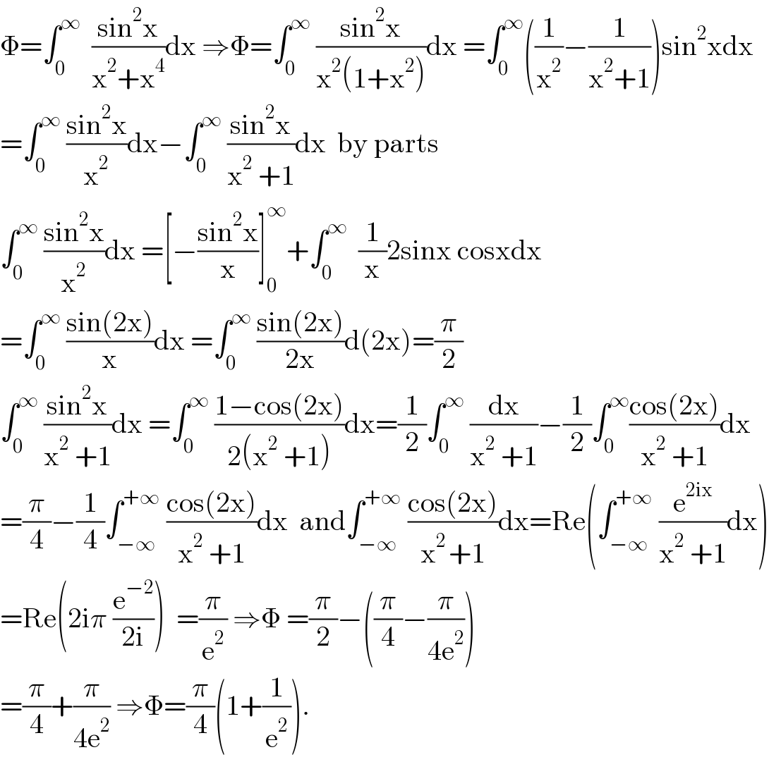 Φ=∫_0 ^∞   ((sin^2 x)/(x^2 +x^4 ))dx ⇒Φ=∫_0 ^∞  ((sin^2 x)/(x^2 (1+x^2 )))dx =∫_0 ^∞ ((1/x^2 )−(1/(x^2 +1)))sin^2 xdx  =∫_0 ^∞  ((sin^2 x)/x^2 )dx−∫_0 ^∞  ((sin^2 x)/(x^2  +1))dx  by parts  ∫_0 ^∞  ((sin^2 x)/x^2 )dx =[−((sin^2 x)/x)]_0 ^∞ +∫_0 ^∞   (1/x)2sinx cosxdx  =∫_0 ^∞  ((sin(2x))/x)dx =∫_0 ^∞  ((sin(2x))/(2x))d(2x)=(π/2)  ∫_0 ^∞  ((sin^2 x)/(x^2  +1))dx =∫_0 ^∞  ((1−cos(2x))/(2(x^2  +1)))dx=(1/2)∫_0 ^∞  (dx/(x^2  +1))−(1/2)∫_0 ^∞ ((cos(2x))/(x^2  +1))dx  =(π/4)−(1/4)∫_(−∞) ^(+∞)  ((cos(2x))/(x^2  +1))dx  and∫_(−∞) ^(+∞)  ((cos(2x))/(x^(2 ) +1))dx=Re(∫_(−∞) ^(+∞)  (e^(2ix) /(x^2  +1))dx)  =Re(2iπ (e^(−2) /(2i)))  =(π/e^2 ) ⇒Φ =(π/2)−((π/4)−(π/(4e^2 )))  =(π/4)+(π/(4e^2 )) ⇒Φ=(π/4)(1+(1/e^2 )).  