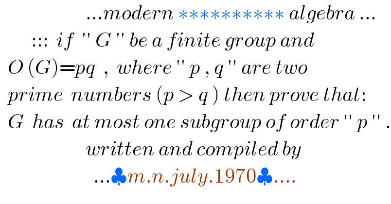                       ...modern ∗∗∗∗∗∗∗∗∗∗ algebra ...           :::  if  ′′ G ′′ be a finite group and    O (G)=pq  ,  where ′′ p , q ′′ are two    prime  numbers (p > q ) then prove that:    G  has  at most one subgroup of order ′′ p ′′ .                        written and compiled by                          ...♣m.n.july.1970♣....  