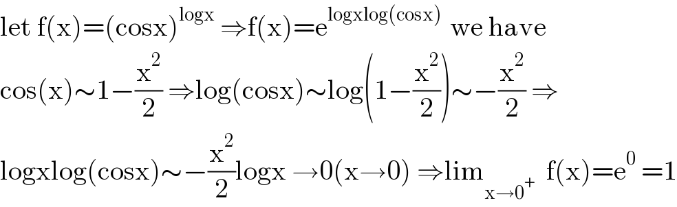 let f(x)=(cosx)^(logx)  ⇒f(x)=e^(logxlog(cosx) )  we have  cos(x)∼1−(x^2 /2) ⇒log(cosx)∼log(1−(x^2 /2))∼−(x^2 /2) ⇒  logxlog(cosx)∼−(x^2 /2)logx →0(x→0) ⇒lim_(x→0^+ )   f(x)=e^0  =1  