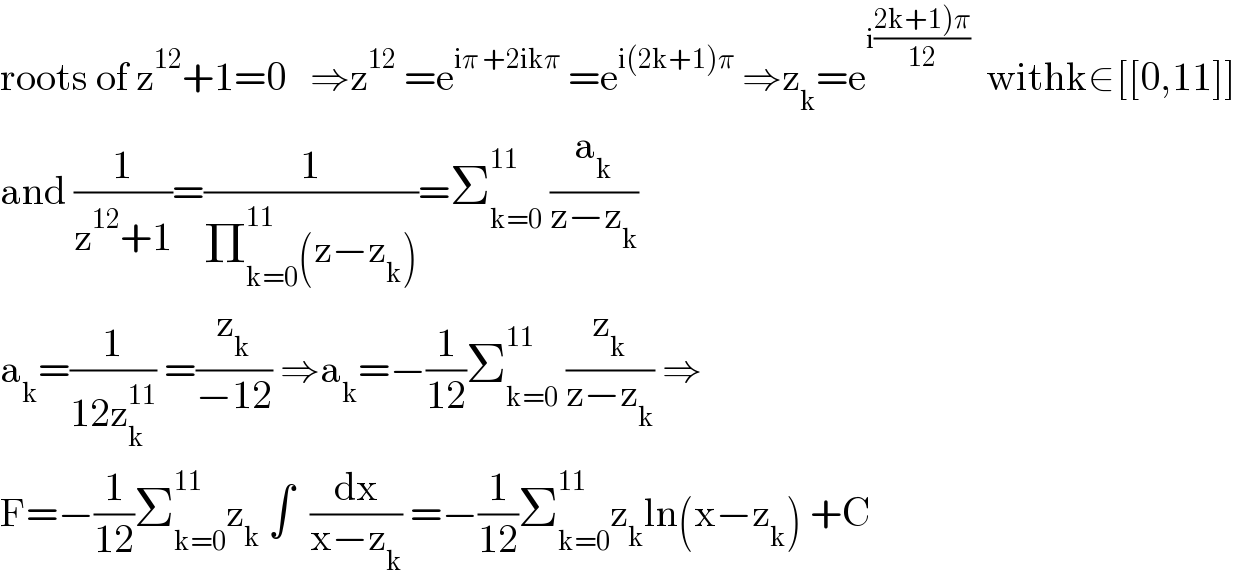 roots of z^(12) +1=0   ⇒z^(12)  =e^(iπ +2ikπ)  =e^(i(2k+1)π)  ⇒z_k =e^(i((2k+1)π)/(12)))   withk∈[[0,11]]  and (1/(z^(12) +1))=(1/(Π_(k=0) ^(11) (z−z_k )))=Σ_(k=0) ^(11)  (a_k /(z−z_k ))  a_k =(1/(12z_k ^(11) )) =(z_k /(−12)) ⇒a_k =−(1/(12))Σ_(k=0) ^(11)  (z_k /(z−z_k )) ⇒  F=−(1/(12))Σ_(k=0) ^(11) z_k  ∫  (dx/(x−z_k )) =−(1/(12))Σ_(k=0) ^(11) z_k ln(x−z_k ) +C  
