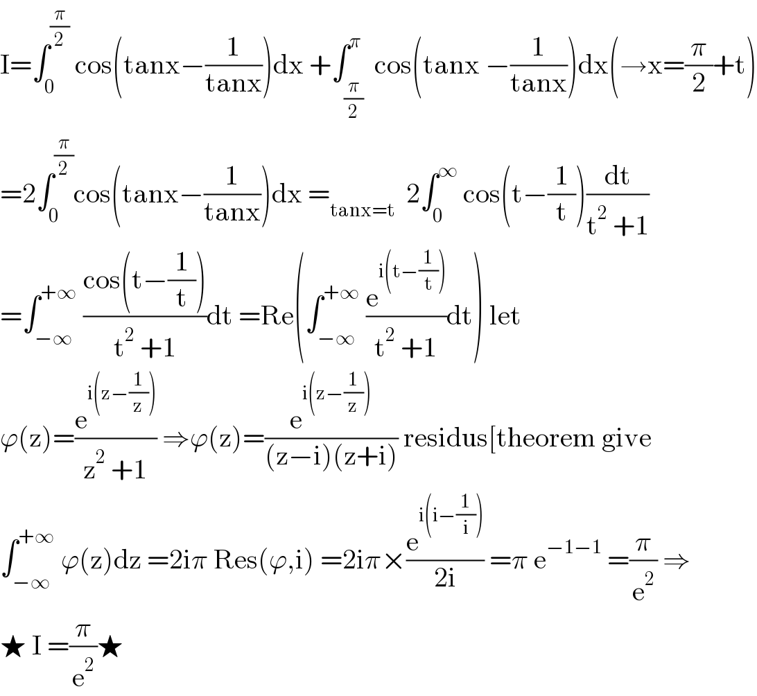 I=∫_0 ^(π/2)  cos(tanx−(1/(tanx)))dx +∫_(π/2) ^π  cos(tanx −(1/(tanx)))dx(→x=(π/2)+t)  =2∫_0 ^(π/2) cos(tanx−(1/(tanx)))dx =_(tanx=t)   2∫_0 ^∞  cos(t−(1/t))(dt/(t^2  +1))  =∫_(−∞) ^(+∞)  ((cos(t−(1/t)))/(t^2  +1))dt =Re(∫_(−∞) ^(+∞)  (e^(i(t−(1/t))) /(t^2  +1))dt) let  ϕ(z)=(e^(i(z−(1/z))) /(z^2  +1)) ⇒ϕ(z)=(e^(i(z−(1/z))) /((z−i)(z+i))) residus[theorem give  ∫_(−∞) ^(+∞)  ϕ(z)dz =2iπ Res(ϕ,i) =2iπ×(e^(i(i−(1/i))) /(2i)) =π e^(−1−1)  =(π/e^2 ) ⇒  ★ I =(π/e^2 )★  