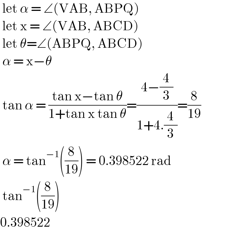  let α = ∠(VAB, ABPQ)   let x = ∠(VAB, ABCD)   let θ=∠(ABPQ, ABCD)   α = x−θ   tan α = ((tan x−tan θ)/(1+tan x tan θ))=((4−(4/3))/(1+4.(4/3)))=(8/(19))   α = tan^(−1) ((8/(19))) = 0.398522 rad   tan^(−1) ((8/(19)))  0.398522    