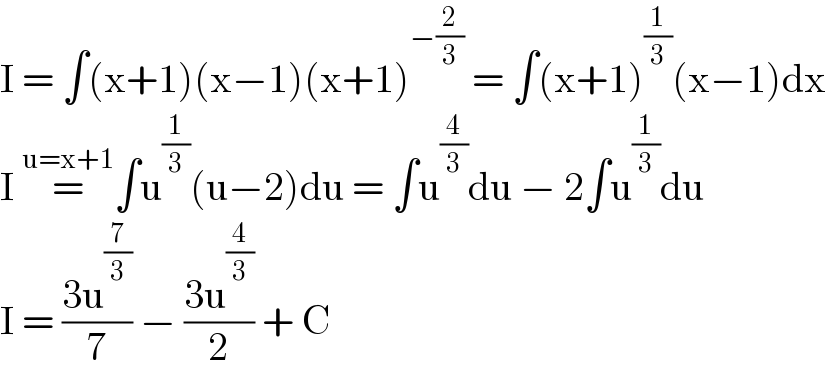 I = ∫(x+1)(x−1)(x+1)^(−(2/3))  = ∫(x+1)^(1/3) (x−1)dx  I =^(u=x+1) ∫u^(1/3) (u−2)du = ∫u^(4/3) du − 2∫u^(1/3) du   I = ((3u^(7/3) )/7) − ((3u^(4/3) )/2) + C  
