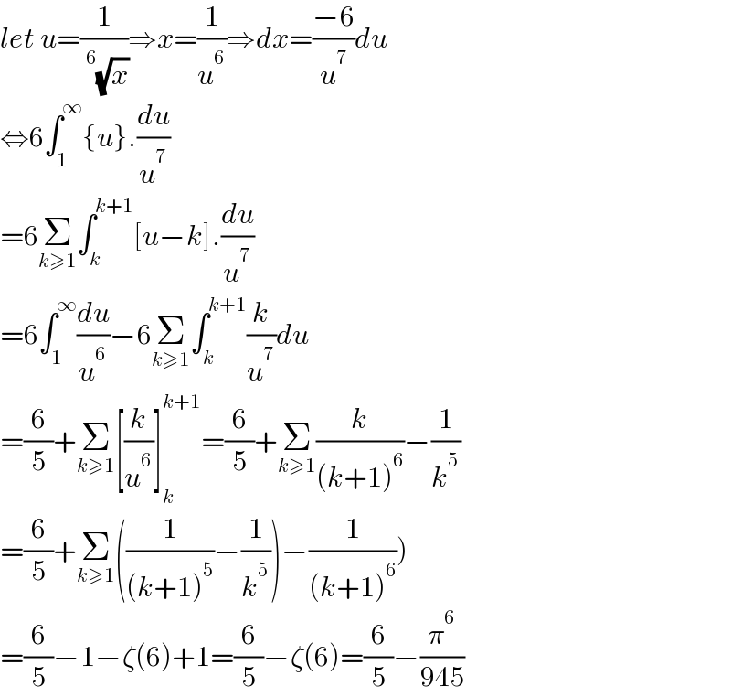 let u=(1/(^6 (√x)))⇒x=(1/u^6 )⇒dx=((−6)/u^7 )du  ⇔6∫_1 ^∞ {u}.(du/u^7 )  =6Σ_(k≥1) ∫_k ^(k+1) [u−k].(du/u^7 )  =6∫_1 ^∞ (du/u^6 )−6Σ_(k≥1) ∫_k ^(k+1) (k/u^7 )du  =(6/5)+Σ_(k≥1) [(k/u^6 )]_k ^(k+1) =(6/5)+Σ_(k≥1) (k/((k+1)^6 ))−(1/k^5 )  =(6/5)+Σ_(k≥1) ((1/((k+1)^5 ))−(1/k^5 ))−(1/((k+1)^6 )))  =(6/5)−1−ζ(6)+1=(6/5)−ζ(6)=(6/5)−(π^6 /(945))  