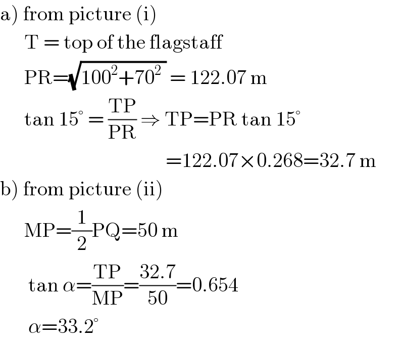 a) from picture (i)        T = top of the flagstaff        PR=(√(100^2 +70^2  )) = 122.07 m        tan 15° = ((TP)/(PR)) ⇒ TP=PR tan 15°                                           =122.07×0.268=32.7 m       b) from picture (ii)        MP=(1/2)PQ=50 m         tan α=((TP)/(MP))=((32.7)/(50))=0.654         α=33.2°  