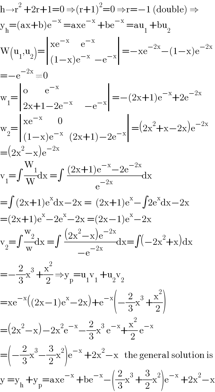 h→r^2  +2r+1=0 ⇒(r+1)^2 =0 ⇒r=−1 (double) ⇒  y_h =(ax+b)e^(−x)  =axe^(−x)  +be^(−x)  =au_1  +bu_2   W(u_1 ,u_2 )= determinant (((xe^(−x)       e^(−x) )),(((1−x)e^(−x)   −e^(−x) )))=−xe^(−2x) −(1−x)e^(−2x)   =−e^(−2x)  ≠0  w_1 = determinant (((o         e^(−x) )),((2x+1−2e^(−x)       −e^(−x) )))=−(2x+1)e^(−x) +2e^(−2x)   w_2 = determinant (((xe^(−x)         0)),(((1−x)e^(−x)    (2x+1)−2e^(−x) )))=(2x^2 +x−2x)e^(−2x)   =(2x^2 −x)e^(−2x)   v_1 =∫ (W_1 /W)dx =∫  (((2x+1)e^(−x) −2e^(−2x) )/e^(−2x) )dx  =∫ (2x+1)e^x dx−2x =  (2x+1)e^x −∫2e^x dx−2x  =(2x+1)e^x −2e^x −2x =(2x−1)e^x −2x  v_2 =∫ (w_2 /w)dx =∫  (((2x^2 −x)e^(−2x) )/(−e^(−2x) ))dx=∫(−2x^2 +x)dx  =−(2/3)x^3  +(x^2 /2) ⇒y_p =u_1 v_1  +u_2 v_2   =xe^(−x) ((2x−1)e^x −2x)+e^(−x) (−(2/3)x^3  +(x^2 /2))  =(2x^2 −x)−2x^2 e^(−x) −(2/3)x^3  e^(−x) +(x^2 /2) e^(−x)   =(−(2/3)x^3 −(3/2)x^2 )e^(−x)  +2x^2 −x   the general solution is  y =y_h  +y_p =axe^(−x)  +be^(−x) −((2/3)x^3  +(3/2)x^2 )e^(−x)  +2x^2 −x  
