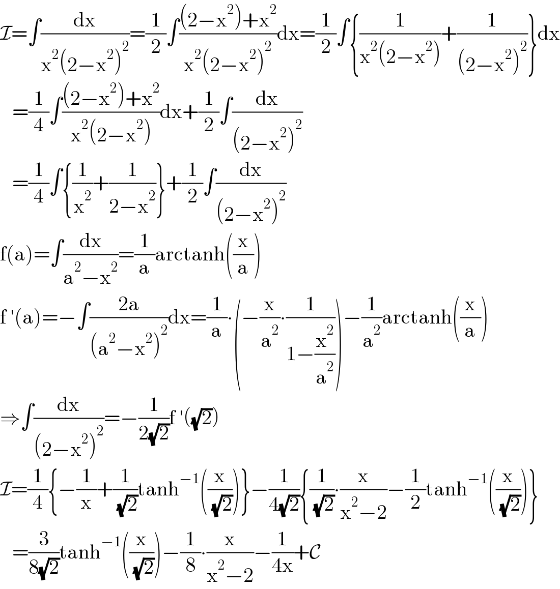 I=∫(dx/(x^2 (2−x^2 )^2 ))=(1/2)∫(((2−x^2 )+x^2 )/(x^2 (2−x^2 )^2 ))dx=(1/2)∫{(1/(x^2 (2−x^2 )))+(1/((2−x^2 )^2 ))}dx     =(1/4)∫(((2−x^2 )+x^2 )/(x^2 (2−x^2 )))dx+(1/2)∫(dx/((2−x^2 )^2 ))     =(1/4)∫{(1/x^2 )+(1/(2−x^2 ))}+(1/2)∫(dx/((2−x^2 )^2 ))  f(a)=∫(dx/(a^2 −x^2 ))=(1/a)arctanh((x/a))  f ′(a)=−∫((2a)/((a^2 −x^2 )^2 ))dx=(1/a)∙(−(x/a^2 )∙(1/(1−(x^2 /a^2 ))))−(1/a^2 )arctanh((x/a))  ⇒∫(dx/((2−x^2 )^2 ))=−(1/(2(√2)))f ′((√2))  I=(1/4){−(1/x)+(1/( (√2)))tanh^(−1) ((x/( (√2))))}−(1/(4(√2))){(1/( (√2)))∙(x/(x^2 −2))−(1/2)tanh^(−1) ((x/( (√2))))}     =(3/(8(√2)))tanh^(−1) ((x/( (√2))))−(1/8)∙(x/(x^2 −2))−(1/(4x))+C  