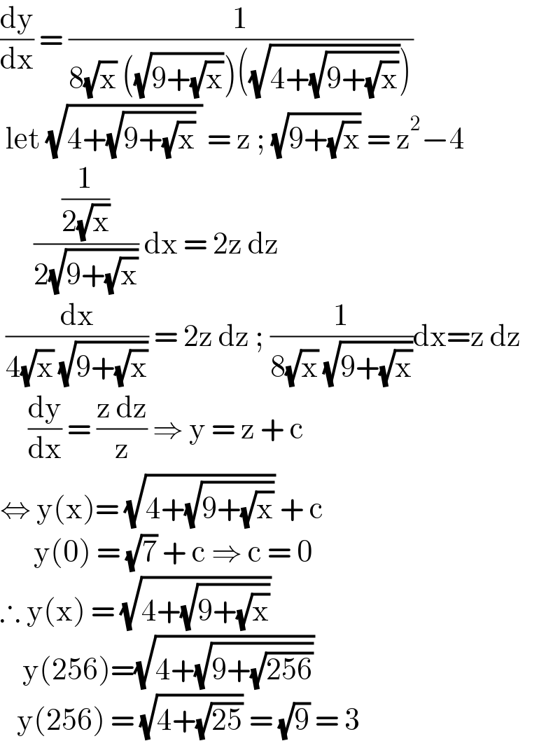 (dy/dx) = (1/(8(√x) ((√(9+(√x))))((√(4+(√(9+(√x))))))))   let (√(4+(√(9+(√x))) )) = z ; (√(9+(√x))) = z^2 −4        ((1/(2(√x)))/(2(√(9+(√x))))) dx = 2z dz    (dx/(4(√x) (√(9+(√x))))) = 2z dz ; (1/(8(√x) (√(9+(√x)))))dx=z dz       (dy/dx) = ((z dz)/z) ⇒ y = z + c  ⇔ y(x)= (√(4+(√(9+(√x))))) + c        y(0) = (√7) + c ⇒ c = 0  ∴ y(x) = (√(4+(√(9+(√x)))))       y(256)=(√(4+(√(9+(√(256))))))     y(256) = (√(4+(√(25)))) = (√9) = 3  