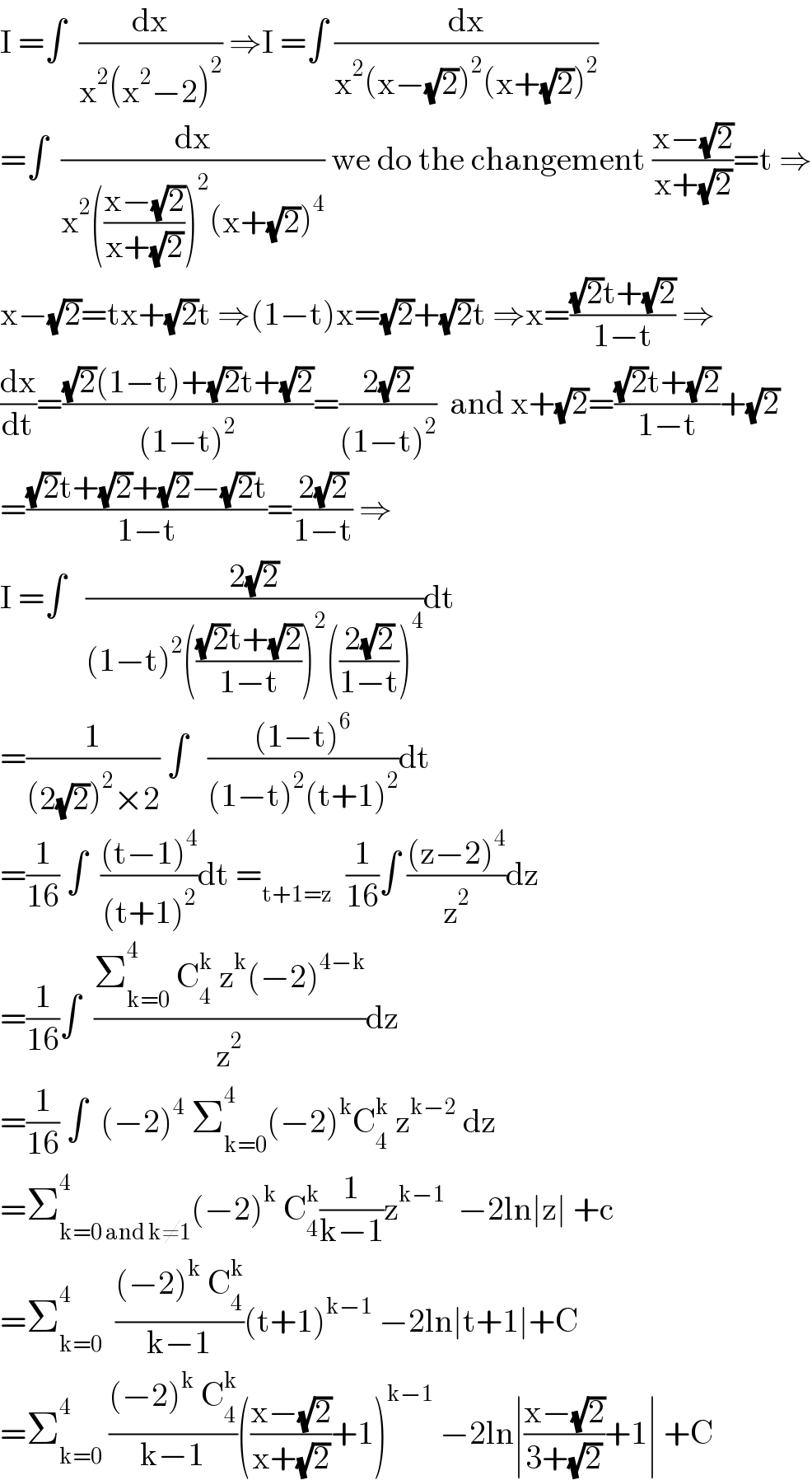 I =∫  (dx/(x^2 (x^2 −2)^2 )) ⇒I =∫ (dx/(x^2 (x−(√2))^2 (x+(√2))^2 ))  =∫  (dx/(x^2 (((x−(√2))/(x+(√2))))^2 (x+(√2))^4 )) we do the changement ((x−(√2))/(x+(√2)))=t ⇒  x−(√2)=tx+(√2)t ⇒(1−t)x=(√2)+(√2)t ⇒x=(((√2)t+(√2))/(1−t)) ⇒  (dx/dt)=(((√2)(1−t)+(√2)t+(√2))/((1−t)^2 ))=((2(√2))/((1−t)^2 ))  and x+(√2)=(((√2)t+(√2))/(1−t))+(√2)  =(((√2)t+(√2)+(√2)−(√2)t)/(1−t))=((2(√2))/(1−t)) ⇒  I =∫   ((2(√2))/((1−t)^2 ((((√2)t+(√2))/(1−t)))^2 (((2(√2))/(1−t)))^4 ))dt  =(1/((2(√2))^2 ×2)) ∫   (((1−t)^6 )/((1−t)^2 (t+1)^2 ))dt  =(1/(16)) ∫  (((t−1)^4 )/((t+1)^2 ))dt =_(t+1=z)   (1/(16))∫ (((z−2)^4 )/z^2 )dz  =(1/(16))∫  ((Σ_(k=0) ^4  C_4 ^k  z^k (−2)^(4−k) )/z^2 )dz  =(1/(16)) ∫  (−2)^4  Σ_(k=0) ^4 (−2)^k C_4 ^k  z^(k−2)  dz  =Σ_(k=0 and k≠1) ^4 (−2)^k  C_4 ^k (1/(k−1))z^(k−1)   −2ln∣z∣ +c      =Σ_(k=0) ^4   (((−2)^k  C_4 ^k )/(k−1))(t+1)^(k−1)  −2ln∣t+1∣+C  =Σ_(k=0) ^4  (((−2)^k  C_4 ^k )/(k−1))(((x−(√2))/(x+(√2)))+1)^(k−1)  −2ln∣((x−(√2))/(3+(√2)))+1∣ +C  