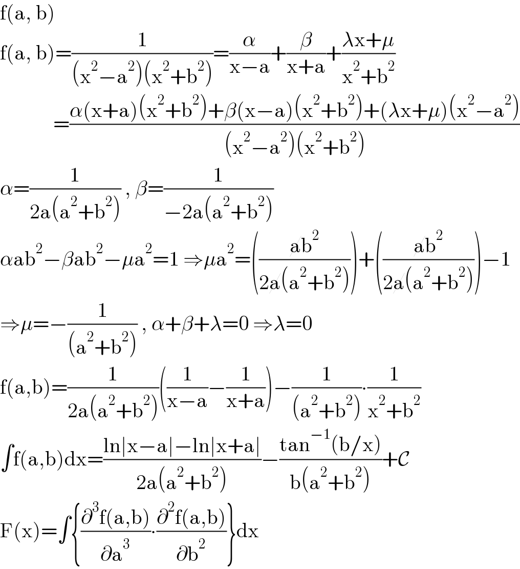 f(a, b)  f(a, b)=(1/((x^2 −a^2 )(x^2 +b^2 )))=(α/(x−a))+(β/(x+a))+((λx+μ)/(x^2 +b^2 ))               =((α(x+a)(x^2 +b^2 )+β(x−a)(x^2 +b^2 )+(λx+μ)(x^2 −a^2 ))/((x^2 −a^2 )(x^2 +b^2 )))  α=(1/(2a(a^2 +b^2 ))) , β=(1/(−2a(a^2 +b^2 )))  αab^2 −βab^2 −μa^2 =1 ⇒μa^2 =(((ab^2 )/(2a(a^2 +b^2 ))))+(((ab^2 )/(2a(a^2 +b^2 ))))−1  ⇒μ=−(1/((a^2 +b^2 ))) , α+β+λ=0 ⇒λ=0  f(a,b)=(1/(2a(a^2 +b^2 )))((1/(x−a))−(1/(x+a)))−(1/((a^2 +b^2 )))∙(1/(x^2 +b^2 ))  ∫f(a,b)dx=((ln∣x−a∣−ln∣x+a∣)/(2a(a^2 +b^2 )))−((tan^(−1) (b/x))/(b(a^2 +b^2 )))+C  F(x)=∫{((∂^3 f(a,b))/∂a^3 )∙((∂^2 f(a,b))/∂b^2 )}dx  