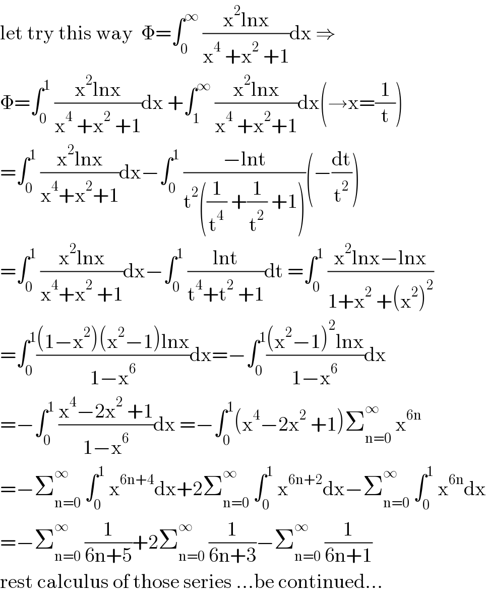let try this way  Φ=∫_0 ^∞  ((x^2 lnx)/(x^4  +x^2  +1))dx ⇒  Φ=∫_0 ^1  ((x^2 lnx)/(x^4  +x^2  +1))dx +∫_1 ^∞  ((x^2 lnx)/(x^4  +x^2 +1))dx(→x=(1/t))  =∫_0 ^1  ((x^2 lnx)/(x^4 +x^2 +1))dx−∫_0 ^1  ((−lnt)/(t^2 ((1/t^4 ) +(1/t^2 ) +1)))(−(dt/t^2 ))  =∫_0 ^1  ((x^2 lnx)/(x^4 +x^2  +1))dx−∫_0 ^1  ((lnt)/(t^4 +t^2  +1))dt =∫_0 ^1  ((x^2 lnx−lnx)/(1+x^2  +(x^2 )^2 ))  =∫_0 ^1 (((1−x^2 )(x^2 −1)lnx)/(1−x^6 ))dx=−∫_0 ^1 (((x^2 −1)^2 lnx)/(1−x^6 ))dx  =−∫_0 ^1  ((x^4 −2x^2  +1)/(1−x^6 ))dx =−∫_0 ^1 (x^4 −2x^2  +1)Σ_(n=0) ^∞  x^(6n)   =−Σ_(n=0) ^∞  ∫_0 ^1  x^(6n+4) dx+2Σ_(n=0) ^∞  ∫_0 ^1  x^(6n+2) dx−Σ_(n=0) ^∞  ∫_0 ^1  x^(6n) dx  =−Σ_(n=0) ^∞  (1/(6n+5))+2Σ_(n=0) ^∞  (1/(6n+3))−Σ_(n=0) ^∞  (1/(6n+1))  rest calculus of those series ...be continued...  