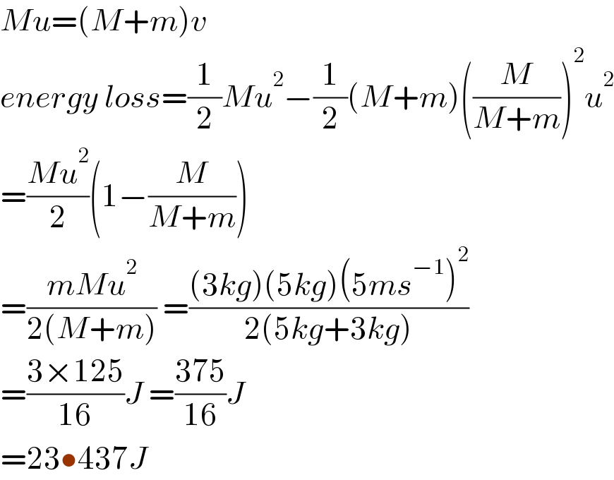 Mu=(M+m)v  energy loss=(1/2)Mu^2 −(1/2)(M+m)((M/(M+m)))^2 u^2   =((Mu^2 )/2)(1−(M/(M+m)))  =((mMu^2 )/(2(M+m))) =(((3kg)(5kg)(5ms^(−1) )^2 )/(2(5kg+3kg)))  =((3×125)/(16))J =((375)/(16))J  =23•437J  