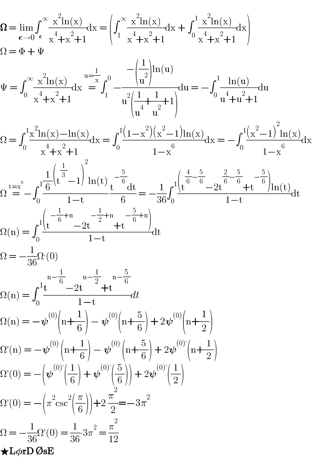   𝛀 = lim_(𝛆→0) ∫_𝛆 ^( ∞) ((x^2 ln(x))/(x^4 +x^2 +1))dx = (∫_1 ^( ∞) ((x^2 ln(x))/(x^4 +x^2 +1))dx + ∫_0 ^( 1) ((x^2 ln(x))/(x^4 +x^2 +1))dx)  Ω = Φ + Ψ  Ψ = ∫_0 ^( ∞) ((x^2 ln(x))/(x^4 +x^2 +1))dx =^(u=(1/x)) ∫_1 ^( 0)  −((−((1/u^2 ))ln(u))/(u^2 ((1/u^4 )+(1/u^2 )+1)))du = −∫_0 ^( 1) ((ln(u))/(u^4 +u^2 +1))du  Ω = ∫_0 ^( 1) ((x^2 ln(x)−ln(x))/(x^4 +x^2 +1))dx = ∫_0 ^( 1) (((1−x^2 )(x^2 −1)ln(x))/(1−x^6 ))dx = −∫_0 ^( 1) (((x^2 −1)^2 ln(x))/(1−x^6 ))dx  Ω =^(t=x^6 ) −∫_0 ^( 1) (((1/6)(t^(1/3) −1)^2 ln(t))/(1−t)) ((t^(−(5/6)) dt)/6) = −(1/(36))∫_0 ^( 1) (((t^((4/6)−(5/6)) −2t^((2/6)−(5/6)) +t^(−(5/6)) )ln(t))/(1−t))dt  Ω(n) = ∫_0 ^( 1) (((t^(−(1/6)+n) −2t^(−(1/2)+n) +t^(−(5/6)+n) ))/(1−t))dt  Ω = −(1/(36))Ω^′ (0)  Ω(n) = ∫_0 ^( 1) ((t^(n−(1/6)) −2t^(n−(1/2)) +t^(n−(5/6)) )/(1−t))dt  Ω(n) = −𝛙^((0)) (n+(1/6)) − 𝛙^((0)) (n+(5/6)) + 2𝛙^((0)) (n+(1/2))  Ω′(n) = −𝛙^((0)^′ ) (n+(1/6)) − 𝛙^((0)^′ ) (n+(5/6)) + 2𝛙^((0)′) (n+(1/2))  Ω′(0) = −(𝛙^((0)′) ((1/6)) + 𝛙^((0)′) ((5/6))) + 2𝛙^((0)′) ((1/2))  Ω′(0) = −(π^2 csc^2 ((π/6)))+2 (π^2 /2)=−3π^2   Ω = −(1/(36))Ω′(0) = (1/(36))∙3π^2  = (π^2 /(12))  ★L𝛗rD ∅sE  