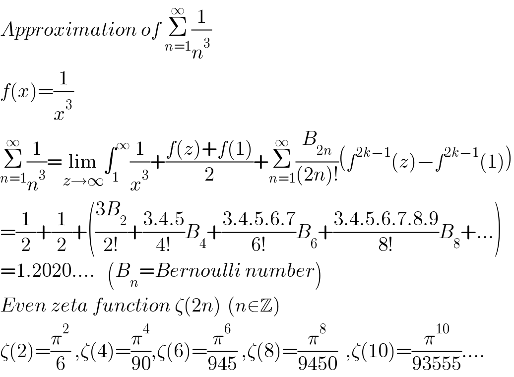 Approximation of Σ_(n=1) ^∞ (1/n^3 )  f(x)=(1/x^3 )  Σ_(n=1) ^∞ (1/n^3 )=lim_(z→∞) ∫_1 ^∞ (1/x^3 )+((f(z)+f(1))/2)+Σ_(n=1) ^∞ (B_(2n) /((2n)!))(f^(2k−1) (z)−f^(2k−1) (1))  =(1/2)+(1/2)+(((3B_2 )/(2!))+((3.4.5)/(4!))B_4 +((3.4.5.6.7)/(6!))B_6 +((3.4.5.6.7.8.9)/(8!))B_8 +...)  =1.2020....   (B_n =Bernoulli number)  Even zeta function ζ(2n)  (n∈Z)  ζ(2)=(π^2 /6) ,ζ(4)=(π^4 /(90)),ζ(6)=(π^6 /(945)) ,ζ(8)=(π^8 /(9450))  ,ζ(10)=(π^(10) /(93555))....  
