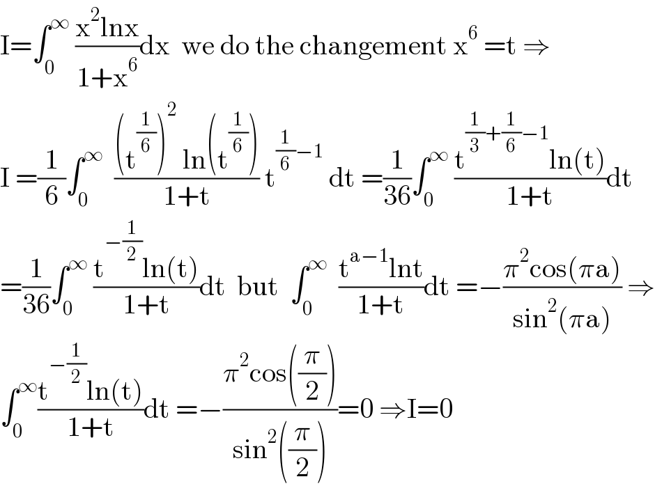 I=∫_0 ^∞  ((x^2 lnx)/(1+x^6 ))dx  we do the changement x^6  =t ⇒  I =(1/6)∫_0 ^∞   (((t^(1/6) )^2  ln(t^(1/6) ))/(1+t)) t^((1/6)−1)  dt =(1/(36))∫_0 ^∞  ((t^((1/3)+(1/6)−1) ln(t))/(1+t))dt  =(1/(36))∫_0 ^∞  ((t^(−(1/2)) ln(t))/(1+t))dt  but  ∫_0 ^∞   ((t^(a−1) lnt)/(1+t))dt =−((π^2 cos(πa))/(sin^2 (πa))) ⇒  ∫_0 ^∞ ((t^(−(1/2)) ln(t))/(1+t))dt =−((π^2 cos((π/2)))/(sin^2 ((π/2))))=0 ⇒I=0  