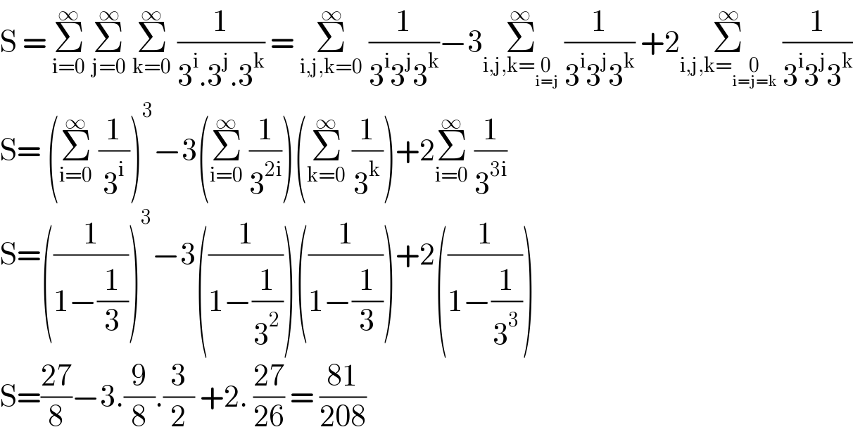 S = Σ_(i=0) ^∞  Σ_(j=0) ^∞  Σ_(k=0) ^∞  (1/(3^i .3^j .3^k )) = Σ_(i,j,k=0) ^∞  (1/(3^i 3^j 3^k ))−3Σ_(i,j,k=0_(i=j) ) ^∞  (1/(3^i 3^j 3^k )) +2Σ_(i,j,k=0_(i=j=k) ) ^∞  (1/(3^i 3^j 3^k ))  S= (Σ_(i=0) ^∞  (1/3^i ))^3 −3(Σ_(i=0) ^∞  (1/3^(2i) ))(Σ_(k=0) ^∞  (1/3^k ))+2Σ_(i=0) ^∞  (1/3^(3i) )  S=((1/(1−(1/3))))^3 −3((1/(1−(1/3^2 ))))((1/(1−(1/3))))+2((1/(1−(1/3^3 ))))  S=((27)/8)−3.(9/8).(3/2) +2. ((27)/(26)) = ((81)/(208))  