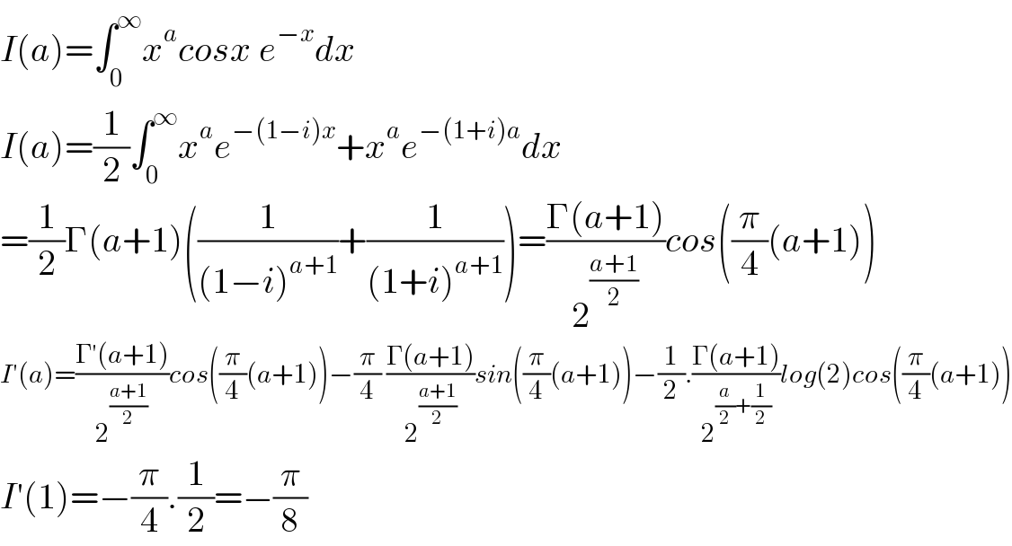 I(a)=∫_0 ^∞ x^a cosx e^(−x) dx  I(a)=(1/2)∫_0 ^∞ x^a e^(−(1−i)x) +x^a e^(−(1+i)a) dx  =(1/2)Γ(a+1)((1/((1−i)^(a+1) ))+(1/((1+i)^(a+1) )))=((Γ(a+1))/2^((a+1)/2) )cos((π/4)(a+1))  I′(a)=((Γ′(a+1))/2^((a+1)/2) )cos((π/4)(a+1))−(π/4) ((Γ(a+1))/2^((a+1)/2) )sin((π/4)(a+1))−(1/2).((Γ(a+1))/2^((a/2)+(1/2)) )log(2)cos((π/4)(a+1))  I′(1)=−(π/4).(1/2)=−(π/8)  
