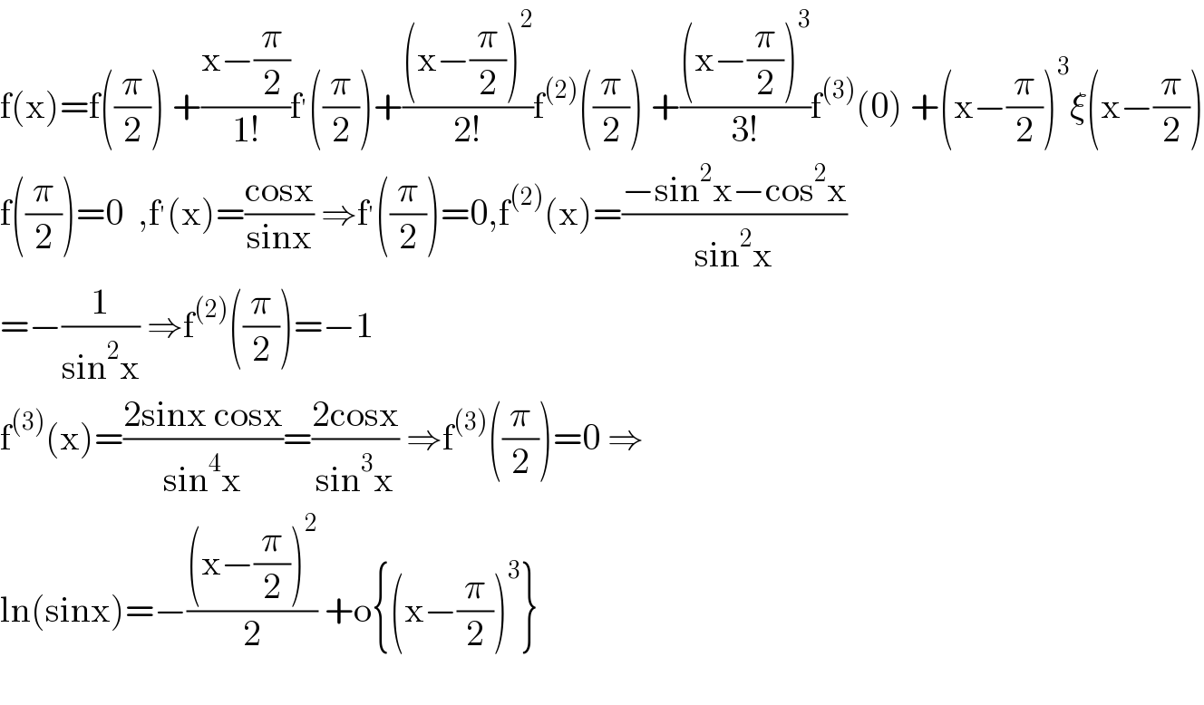 f(x)=f((π/2)) +((x−(π/2))/(1!))f^′ ((π/2))+(((x−(π/2))^2 )/(2!))f^((2)) ((π/2)) +(((x−(π/2))^3 )/(3!))f^((3)) (0) +(x−(π/2))^3 ξ(x−(π/2))  f((π/2))=0  ,f^′ (x)=((cosx)/(sinx)) ⇒f^′ ((π/2))=0,f^((2)) (x)=((−sin^2 x−cos^2 x)/(sin^2 x))  =−(1/(sin^2 x)) ⇒f^((2)) ((π/2))=−1  f^((3)) (x)=((2sinx cosx)/(sin^4 x))=((2cosx)/(sin^3 x)) ⇒f^((3)) ((π/2))=0 ⇒  ln(sinx)=−(((x−(π/2))^2 )/2) +o{(x−(π/2))^3 }    