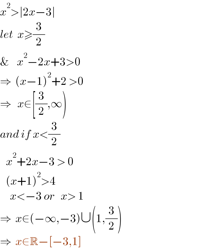 x^2 >∣2x−3∣  let  x≥(3/2)  &    x^2 −2x+3>0  ⇒  (x−1)^2 +2 >0  ⇒   x∈[(3/2),∞)       and if x<(3/2)     x^2 +2x−3 > 0     (x+1)^2 >4       x<−3 or   x> 1  ⇒  x∈(−∞,−3)∪(1,(3/2))  ⇒  x∈R−[−3,1]  