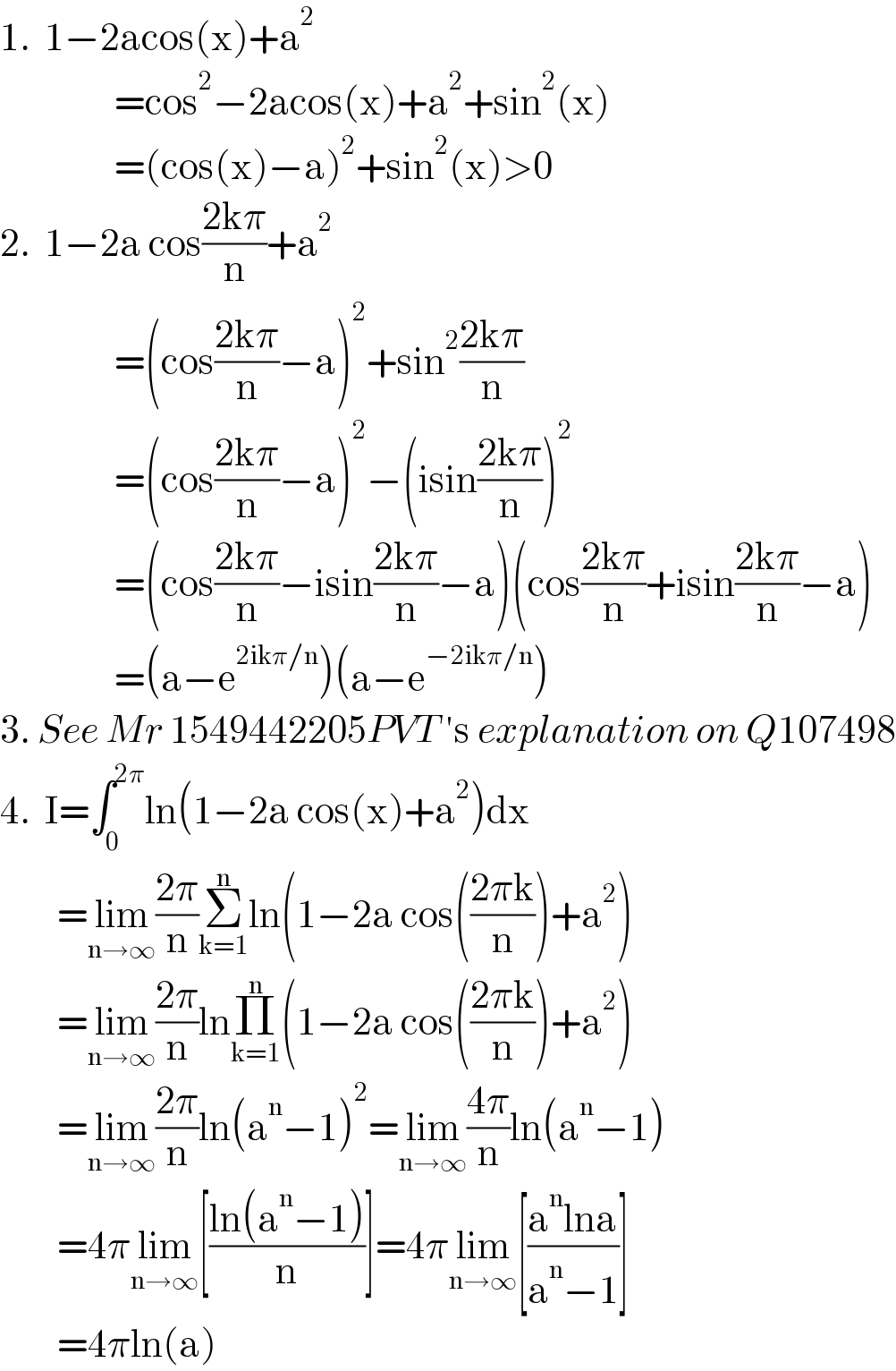 1.  1−2acos(x)+a^2                   =cos^2 −2acos(x)+a^2 +sin^2 (x)                  =(cos(x)−a)^2 +sin^2 (x)>0  2.  1−2a cos((2kπ)/n)+a^2                   =(cos((2kπ)/n)−a)^2 +sin^2 ((2kπ)/n)                  =(cos((2kπ)/n)−a)^2 −(isin((2kπ)/n))^2                   =(cos((2kπ)/n)−isin((2kπ)/n)−a)(cos((2kπ)/n)+isin((2kπ)/n)−a)                  =(a−e^(2ikπ/n) )(a−e^(−2ikπ/n) )  3. See Mr 1549442205PVT ′s explanation on Q107498  4.  I=∫_0 ^(2π) ln(1−2a cos(x)+a^2 )dx          =lim_(n→∞) ((2π)/n)Σ_(k=1) ^n ln(1−2a cos(((2πk)/n))+a^2 )          =lim_(n→∞) ((2π)/n)lnΠ_(k=1) ^n (1−2a cos(((2πk)/n))+a^2 )          =lim_(n→∞) ((2π)/n)ln(a^n −1)^2 =lim_(n→∞) ((4π)/n)ln(a^n −1)          =4πlim_(n→∞) [((ln(a^n −1))/n)]=4πlim_(n→∞) [((a^n lna)/(a^n −1))]          =4πln(a)  