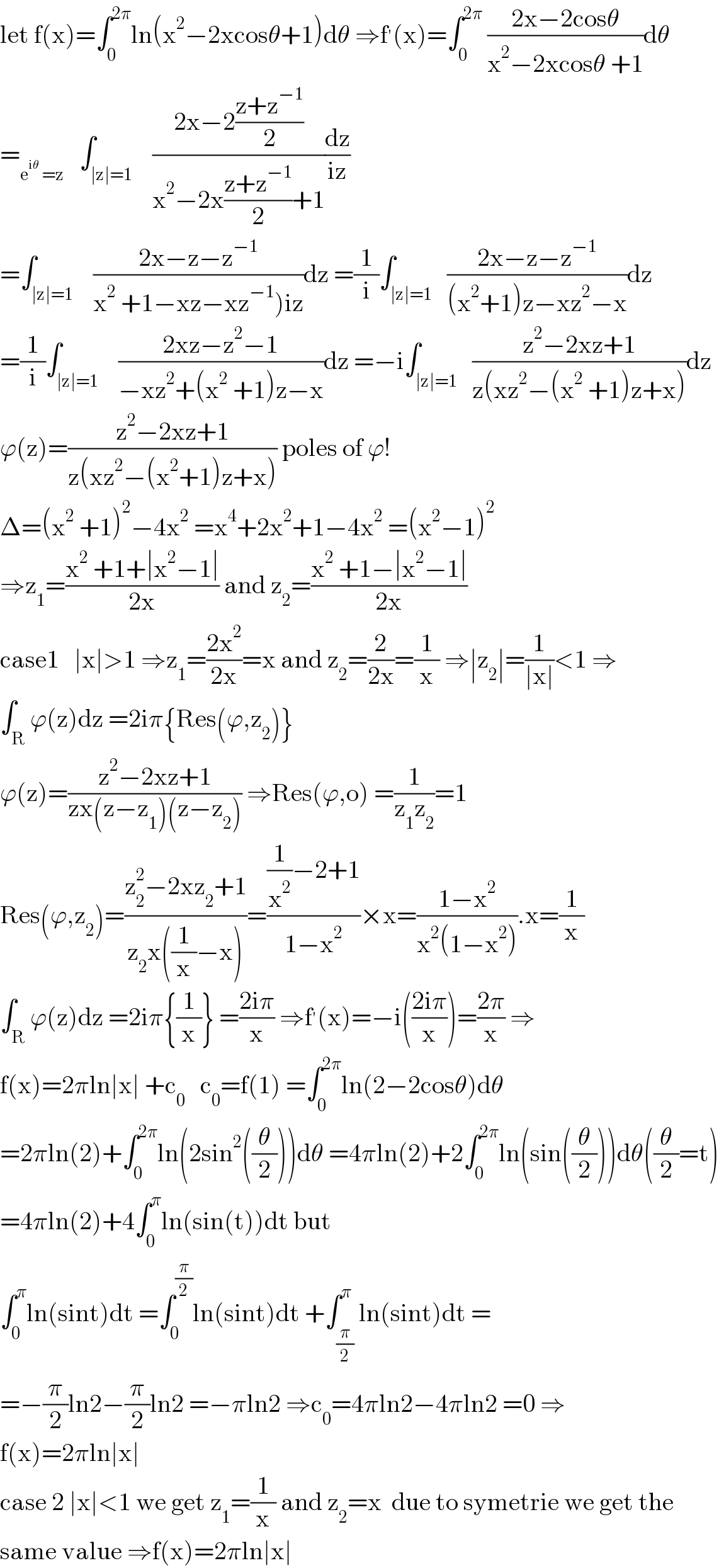 let f(x)=∫_0 ^(2π) ln(x^2 −2xcosθ+1)dθ ⇒f^′ (x)=∫_0 ^(2π)  ((2x−2cosθ)/(x^2 −2xcosθ +1))dθ  =_(e^(iθ)  =z)    ∫_(∣z∣=1)    ((2x−2((z+z^(−1) )/2))/(x^2 −2x((z+z^(−1) )/2)+1))(dz/(iz))  =∫_(∣z∣=1)    ((2x−z−z^(−1) )/(x^2  +1−xz−xz^(−1) )iz))dz =(1/i)∫_(∣z∣=1)   ((2x−z−z^(−1) )/((x^2 +1)z−xz^2 −x))dz  =(1/i)∫_(∣z∣=1)    ((2xz−z^2 −1)/(−xz^2 +(x^2  +1)z−x))dz =−i∫_(∣z∣=1)   ((z^2 −2xz+1)/(z(xz^2 −(x^2  +1)z+x)))dz  ϕ(z)=((z^2 −2xz+1)/(z(xz^2 −(x^2 +1)z+x))) poles of ϕ!  Δ=(x^2  +1)^2 −4x^2  =x^4 +2x^2 +1−4x^2  =(x^2 −1)^2   ⇒z_1 =((x^2  +1+∣x^2 −1∣)/(2x)) and z_2 =((x^2  +1−∣x^2 −1∣)/(2x))  case1   ∣x∣>1 ⇒z_1 =((2x^2 )/(2x))=x and z_2 =(2/(2x))=(1/x) ⇒∣z_2 ∣=(1/(∣x∣))<1 ⇒  ∫_R ϕ(z)dz =2iπ{Res(ϕ,z_2 )}  ϕ(z)=((z^2 −2xz+1)/(zx(z−z_1 )(z−z_2 ))) ⇒Res(ϕ,o) =(1/(z_1 z_2 ))=1  Res(ϕ,z_2 )=((z_2 ^2 −2xz_2 +1)/(z_2 x((1/x)−x)))=(((1/x^2 )−2+1)/(1−x^2 ))×x=((1−x^2 )/(x^2 (1−x^2 ))).x=(1/x)  ∫_R ϕ(z)dz =2iπ{(1/x)} =((2iπ)/x) ⇒f^′ (x)=−i(((2iπ)/x))=((2π)/x) ⇒  f(x)=2πln∣x∣ +c_0    c_0 =f(1) =∫_0 ^(2π) ln(2−2cosθ)dθ  =2πln(2)+∫_0 ^(2π) ln(2sin^2 ((θ/2)))dθ =4πln(2)+2∫_0 ^(2π) ln(sin((θ/2)))dθ((θ/2)=t)  =4πln(2)+4∫_0 ^π ln(sin(t))dt but  ∫_0 ^π ln(sint)dt =∫_0 ^(π/2) ln(sint)dt +∫_(π/2) ^π ln(sint)dt =  =−(π/2)ln2−(π/2)ln2 =−πln2 ⇒c_0 =4πln2−4πln2 =0 ⇒  f(x)=2πln∣x∣  case 2 ∣x∣<1 we get z_1 =(1/x) and z_2 =x  due to symetrie we get the  same value ⇒f(x)=2πln∣x∣  