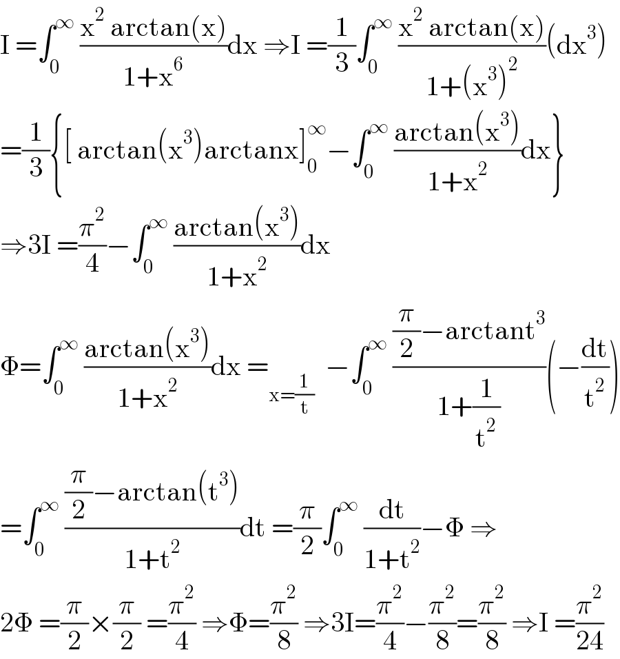 I =∫_0 ^∞  ((x^2  arctan(x))/(1+x^6 ))dx ⇒I =(1/3)∫_0 ^∞  ((x^2  arctan(x))/(1+(x^3 )^2 ))(dx^3 )  =(1/3){[ arctan(x^3 )arctanx]_0 ^∞ −∫_0 ^∞  ((arctan(x^3 ))/(1+x^2 ))dx}  ⇒3I =(π^2 /4)−∫_0 ^∞  ((arctan(x^3 ))/(1+x^2 ))dx  Φ=∫_0 ^∞  ((arctan(x^3 ))/(1+x^2 ))dx =_(x=(1/t))   −∫_0 ^∞  (((π/2)−arctant^3 )/(1+(1/t^2 )))(−(dt/t^2 ))  =∫_0 ^∞  (((π/2)−arctan(t^3 ))/(1+t^2 ))dt =(π/2)∫_0 ^∞  (dt/(1+t^2 ))−Φ ⇒  2Φ =(π/2)×(π/2) =(π^2 /4) ⇒Φ=(π^2 /8) ⇒3I=(π^2 /4)−(π^2 /8)=(π^2 /8) ⇒I =(π^2 /(24))  