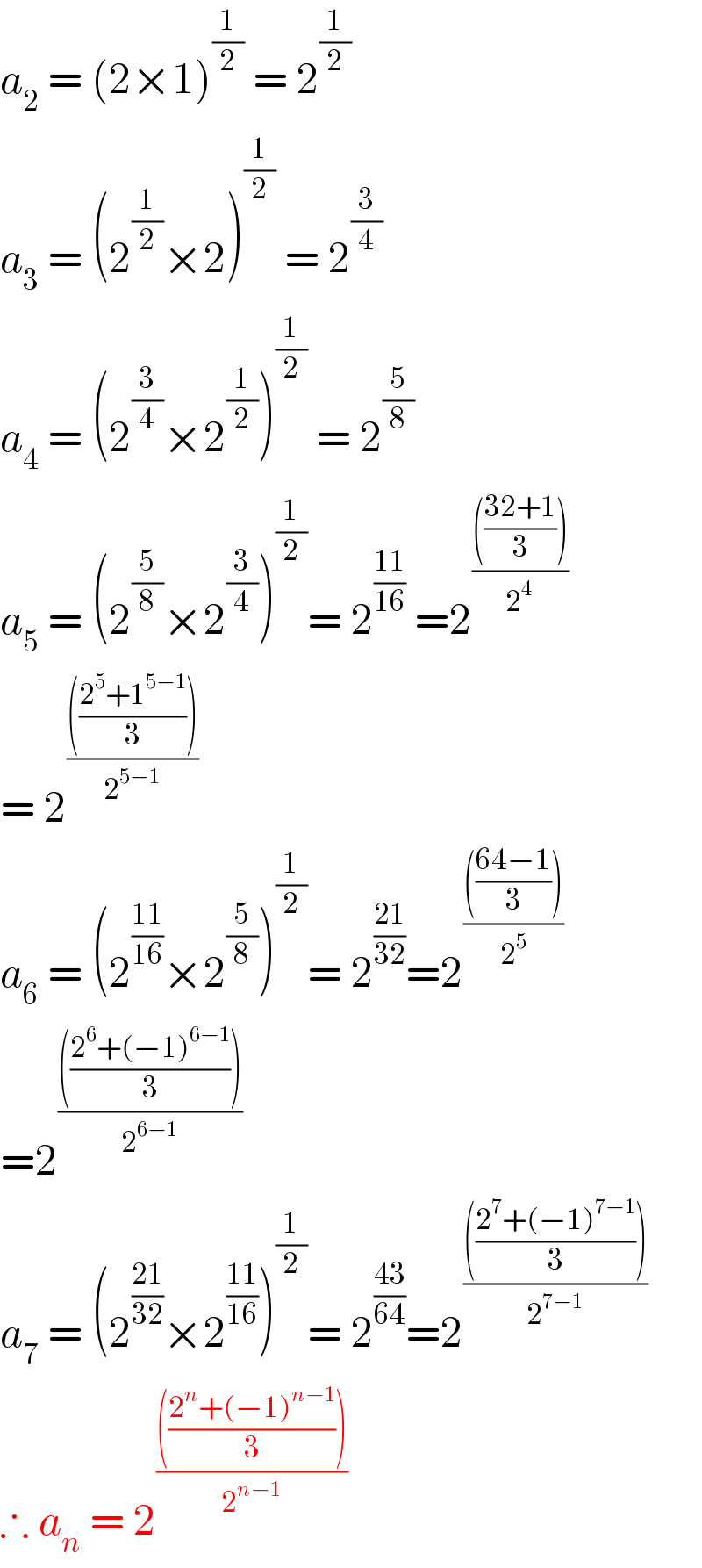 a_2  = (2×1)^(1/2)  = 2^(1/2)   a_3  = (2^(1/2) ×2)^(1/2)  = 2^(3/4)   a_4  = (2^(3/4) ×2^(1/2) )^(1/2)  = 2^(5/8)   a_5  = (2^(5/8) ×2^(3/4) )^(1/2) = 2^((11)/(16))  =2^(((((32+1)/3)))/2^(4 ) )   = 2^(((((2^5 +1^(5−1) )/3)))/2^(5−1) )   a_6  = (2^((11)/(16)) ×2^(5/8) )^(1/2) = 2^((21)/(32)) =2^(((((64−1)/3)))/2^5 )   =2^(((((2^6 +(−1)^(6−1) )/3)))/2^(6−1) )   a_7  = (2^((21)/(32)) ×2^((11)/(16)) )^(1/2) = 2^((43)/(64)) =2^(((((2^7 +(−1)^(7−1) )/3)))/2^(7−1) )   ∴ a_n  = 2^(((((2^n +(−1)^(n−1) )/3)))/2^(n−1) )   