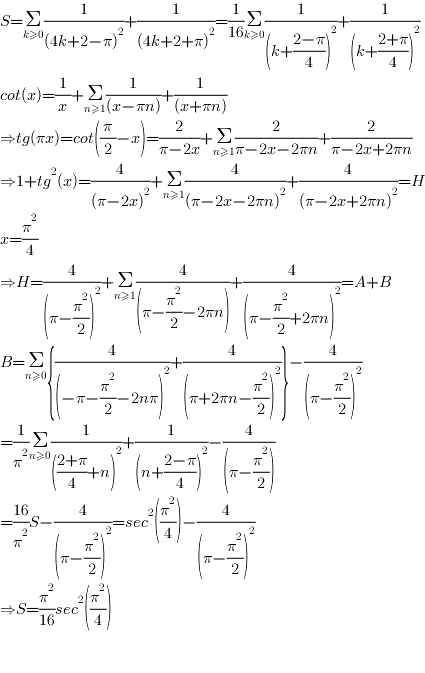 S=Σ_(k≥0) (1/((4k+2−π)^2 ))+(1/((4k+2+π)^2 ))=(1/(16))Σ_(k≥0) (1/((k+((2−π)/4))^2 ))+(1/((k+((2+π)/4))^2 ))  cot(x)=(1/x)+Σ_(n≥1) (1/((x−πn)))+(1/((x+πn)))  ⇒tg(πx)=cot((π/2)−x)=(2/(π−2x))+Σ_(n≥1) (2/(π−2x−2πn))+(2/(π−2x+2πn))  ⇒1+tg^2 (x)=(4/((π−2x)^2 ))+Σ_(n≥1) (4/((π−2x−2πn)^2 ))+(4/((π−2x+2πn)^2 ))=H  x=(π^2 /4)  ⇒H=(4/((π−(π^2 /2))^2 ))+Σ_(n≥1) (4/((π−(π^2 /2)−2πn)))+(4/((π−(π^2 /2)+2πn)^2 ))=A+B  B=Σ_(n≥0) {(4/((−π−(π^2 /2)−2nπ)^2 ))+(4/((π+2πn−(π^2 /2))^2 ))}−(4/((π−(π^2 /2))^2 ))  =(1/π^2 )Σ_(n≥0) (1/((((2+π)/4)+n)^2 ))+(1/((n+((2−π)/4))^2 ))−(4/((π−(π^2 /2))))  =((16)/π^2 )S−(4/((π−(π^2 /2))^2 ))=sec^2 ((π^2 /4))−(4/((π−(π^2 /2))^2 ))  ⇒S=(π^2 /(16))sec^2 ((π^2 /4))      