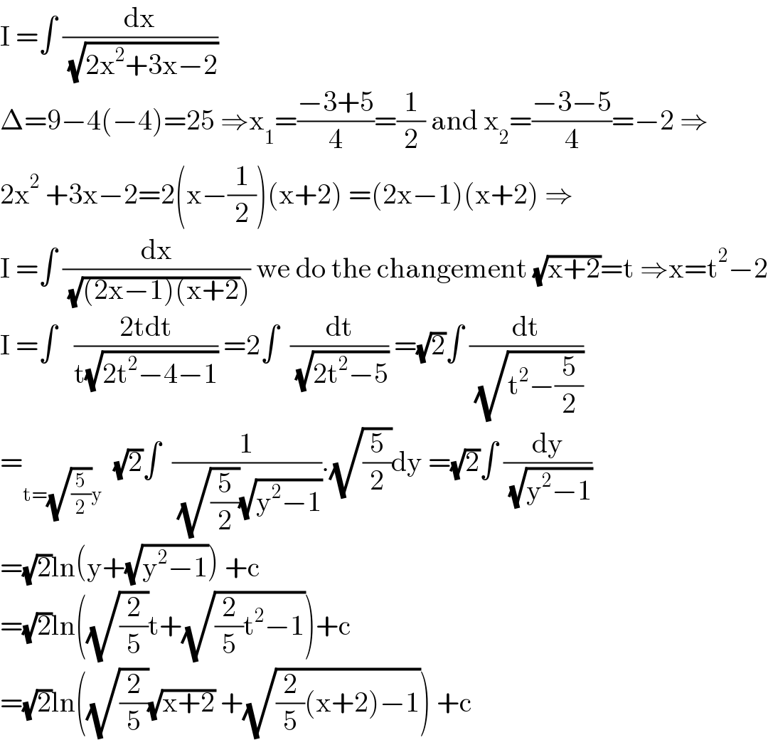 I =∫ (dx/( (√(2x^2 +3x−2))))  Δ=9−4(−4)=25 ⇒x_1 =((−3+5)/4)=(1/2) and x_2 =((−3−5)/4)=−2 ⇒  2x^2  +3x−2=2(x−(1/2))(x+2) =(2x−1)(x+2) ⇒  I =∫ (dx/( (√((2x−1)(x+2))))) we do the changement (√(x+2))=t ⇒x=t^2 −2  I =∫   ((2tdt)/(t(√(2t^2 −4−1)))) =2∫  (dt/( (√(2t^2 −5)))) =(√2)∫ (dt/( (√(t^2 −(5/2)))))  =_(t=(√(5/2))y)   (√2)∫  (1/( (√(5/2))(√(y^2 −1)))).(√(5/2))dy =(√2)∫ (dy/( (√(y^2 −1))))  =(√2)ln(y+(√(y^2 −1))) +c  =(√2)ln((√(2/5))t+(√((2/5)t^2 −1)))+c  =(√2)ln((√(2/5))(√(x+2)) +(√((2/5)(x+2)−1))) +c  