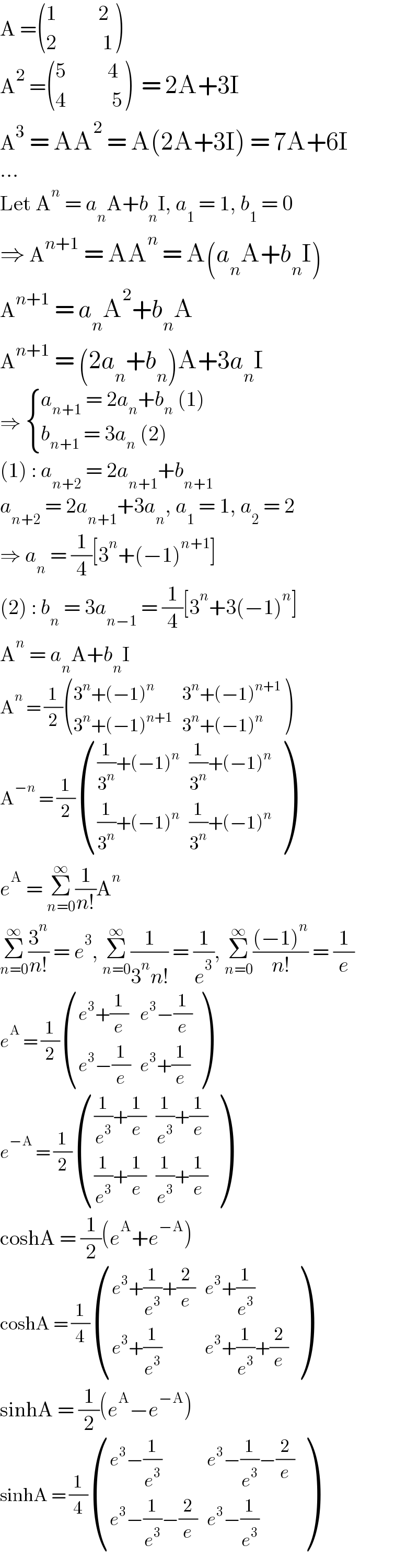A = (((1          2)),((2           1)) )   A^2  = (((5          4)),((4           5)) )  = 2A+3I  A^3  = AA^2  = A(2A+3I) = 7A+6I  ...  Let A^n  = a_n A+b_n I, a_1  = 1, b_1  = 0  ⇒ A^(n+1)  = AA^n  = A(a_n A+b_n I)  A^(n+1)  = a_n A^2 +b_n A  A^(n+1)  = (2a_n +b_n )A+3a_n I  ⇒  { ((a_(n+1)  = 2a_n +b_n  (1))),((b_(n+1)  = 3a_n  (2))) :}  (1) : a_(n+2)  = 2a_(n+1) +b_(n+1)   a_(n+2)  = 2a_(n+1) +3a_n , a_1  = 1, a_2  = 2  ⇒ a_n  = (1/4)[3^n +(−1)^(n+1) ]  (2) : b_n  = 3a_(n−1)  = (1/4)[3^n +3(−1)^n ]  A^n  = a_n A+b_n I  A^n  = (1/2) (((3^n +(−1)^n ),(3^n +(−1)^(n+1) )),((3^n +(−1)^(n+1) ),(3^n +(−1)^n )) )  A^(−n)  = (1/2) ((((1/3^n )+(−1)^n ),((1/3^n )+(−1)^n )),(((1/3^n )+(−1)^n ),((1/3^n )+(−1)^n )) )  e^A  = Σ_(n=0) ^∞ (1/(n!))A^n   Σ_(n=0) ^∞ (3^n /(n!)) = e^3 , Σ_(n=0) ^∞ (1/(3^n n!)) = (1/e^3 ), Σ_(n=0) ^∞ (((−1)^n )/(n!)) = (1/e)  e^A  = (1/2) (((e^3 +(1/e)),(e^3 −(1/e))),((e^3 −(1/e)),(e^3 +(1/e))) )  e^(−A)  = (1/2) ((((1/e^3 )+(1/e)),((1/e^3 )+(1/e))),(((1/e^3 )+(1/e)),((1/e^3 )+(1/e))) )  coshA = (1/2)(e^A +e^(−A) )  coshA = (1/4) (((e^3 +(1/e^3 )+(2/e)),(e^3 +(1/e^3 ))),((e^3 +(1/e^3 )),(e^3 +(1/e^3 )+(2/e))) )  sinhA = (1/2)(e^A −e^(−A) )  sinhA = (1/4) (((e^3 −(1/e^3 )),(e^3 −(1/e^3 )−(2/e))),((e^3 −(1/e^3 )−(2/e)),(e^3 −(1/e^3 ))) )  
