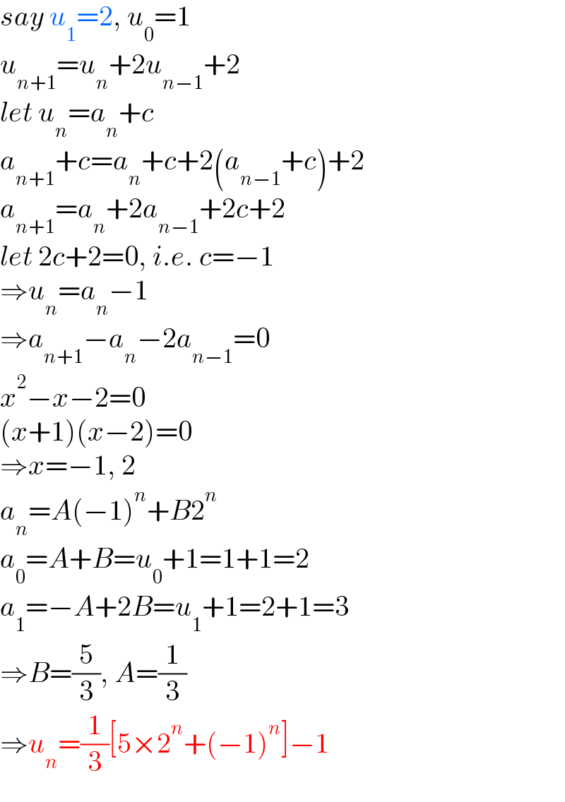say u_1 =2, u_0 =1  u_(n+1) =u_n +2u_(n−1) +2  let u_n =a_n +c  a_(n+1) +c=a_n +c+2(a_(n−1) +c)+2  a_(n+1) =a_n +2a_(n−1) +2c+2  let 2c+2=0, i.e. c=−1  ⇒u_n =a_n −1  ⇒a_(n+1) −a_n −2a_(n−1) =0  x^2 −x−2=0  (x+1)(x−2)=0  ⇒x=−1, 2  a_n =A(−1)^n +B2^n   a_0 =A+B=u_0 +1=1+1=2  a_1 =−A+2B=u_1 +1=2+1=3  ⇒B=(5/3), A=(1/3)  ⇒u_n =(1/3)[5×2^n +(−1)^n ]−1  
