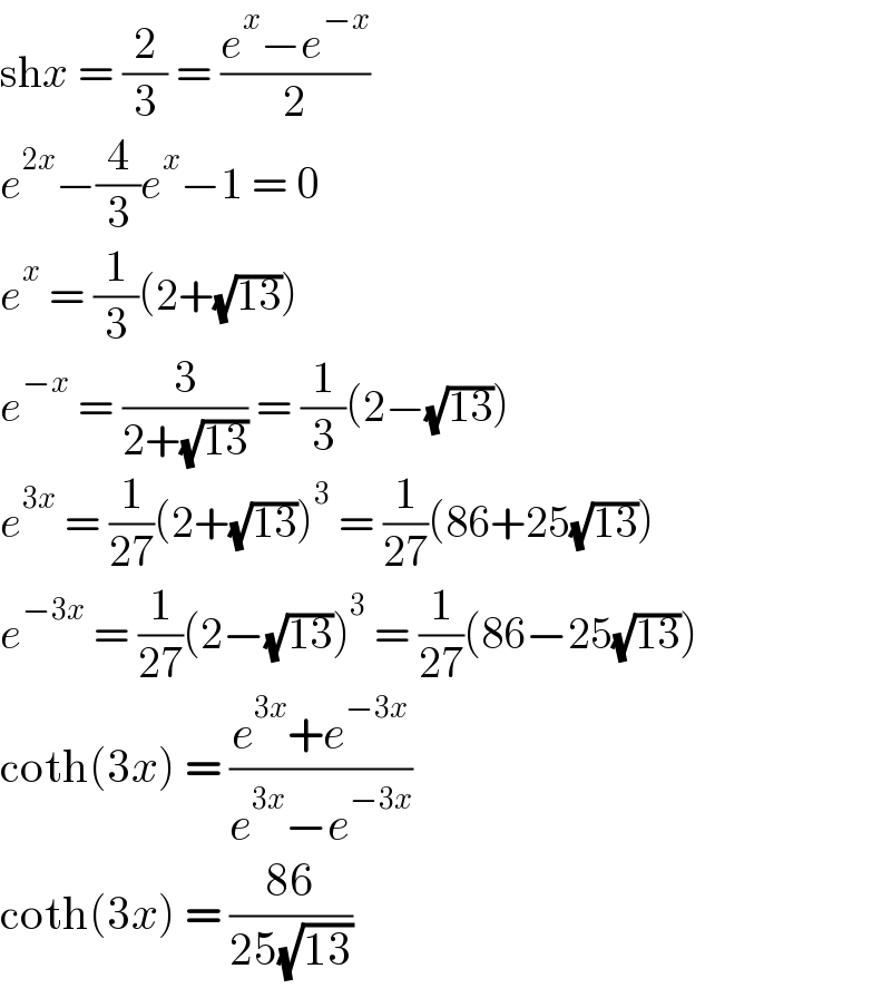 shx = (2/3) = ((e^x −e^(−x) )/2)  e^(2x) −(4/3)e^x −1 = 0  e^x  = (1/3)(2+(√(13)))  e^(−x)  = (3/(2+(√(13)))) = (1/3)(2−(√(13)))  e^(3x)  = (1/(27))(2+(√(13)))^3  = (1/(27))(86+25(√(13)))  e^(−3x)  = (1/(27))(2−(√(13)))^3  = (1/(27))(86−25(√(13)))  coth(3x) = ((e^(3x) +e^(−3x) )/(e^(3x) −e^(−3x) ))  coth(3x) = ((86)/(25(√(13))))  