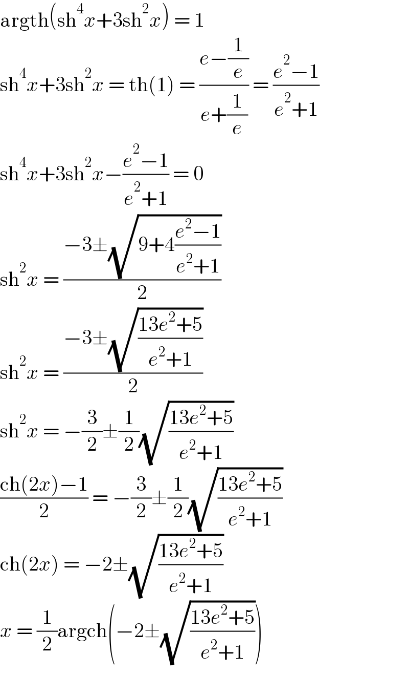 argth(sh^4 x+3sh^2 x) = 1  sh^4 x+3sh^2 x = th(1) = ((e−(1/e))/(e+(1/e))) = ((e^2 −1)/(e^2 +1))  sh^4 x+3sh^2 x−((e^2 −1)/(e^2 +1)) = 0  sh^2 x = ((−3±(√(9+4((e^2 −1)/(e^2 +1)))))/2)  sh^2 x = ((−3±(√((13e^2 +5)/(e^2 +1))))/2)  sh^2 x = −(3/2)±(1/2)(√((13e^2 +5)/(e^2 +1)))  ((ch(2x)−1)/2) = −(3/2)±(1/2)(√((13e^2 +5)/(e^2 +1)))  ch(2x) = −2±(√((13e^2 +5)/(e^2 +1)))  x = (1/2)argch(−2±(√((13e^2 +5)/(e^2 +1))))  