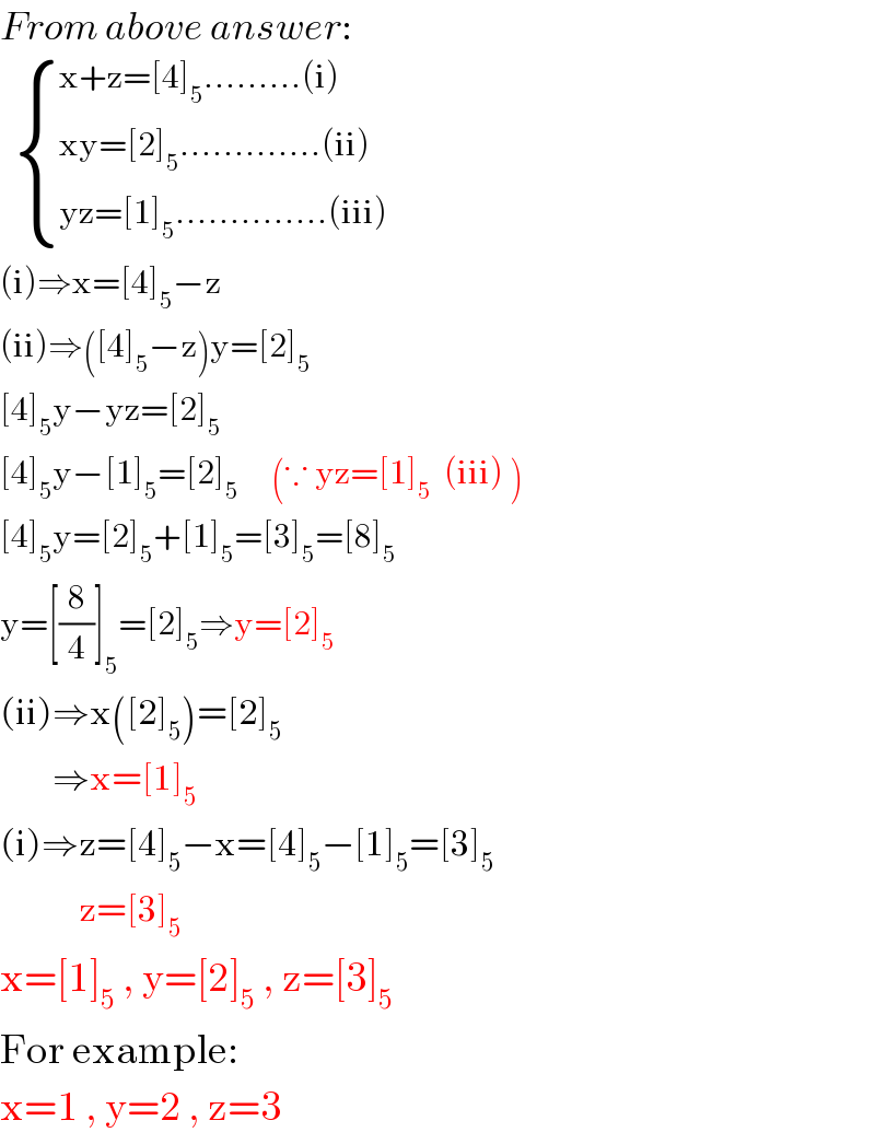 From above answer:     { ((x+z=[4]_5 .........(i))),((xy=[2]_5 .............(ii))),((yz=[1]_5 ..............(iii))) :}  (i)⇒x=[4]_5 −z  (ii)⇒([4]_5 −z)y=[2]_5   [4]_5 y−yz=[2]_5   [4]_5 y−[1]_5 =[2]_5      (∵ yz=[1]_5   (iii) )  [4]_5 y=[2]_5 +[1]_5 =[3]_5 =[8]_5   y=[(8/4)]_5 =[2]_5 ⇒y=[2]_5   (ii)⇒x([2]_5 )=[2]_5           ⇒x=[1]_5   (i)⇒z=[4]_5 −x=[4]_5 −[1]_5 =[3]_5               z=[3]_5   x=[1]_5  , y=[2]_5  , z=[3]_5   For example:  x=1 , y=2 , z=3  