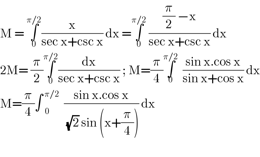 M = ∫_0 ^(π/2) (x/(sec x+csc x)) dx =∫_0 ^(π/2)  (((π/2) −x)/(sec x+csc x)) dx  2M= (π/2)∫_0 ^(π/2) (dx/(sec x+csc x)) ; M=(π/4)∫_0 ^(π/2) ((sin x.cos x)/(sin x+cos x)) dx  M=(π/4)∫ _0 ^( π/2) ((sin x.cos x)/( (√2) sin (x+(π/4)))) dx    