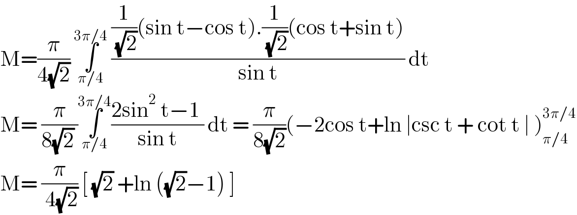 M=(π/(4(√2))) ∫_(π/4) ^(3π/4)  (((1/( (√2)))(sin t−cos t).(1/( (√2)))(cos t+sin t))/(sin t)) dt  M= (π/(8(√2) ))∫_(π/4) ^(3π/4) ((2sin^2  t−1 )/(sin t)) dt = (π/(8(√2)))(−2cos t+ln ∣csc t + cot t ∣ )_(π/4) ^(3π/4)   M= (π/( 4(√2))) [ (√2) +ln ((√2)−1) ]   