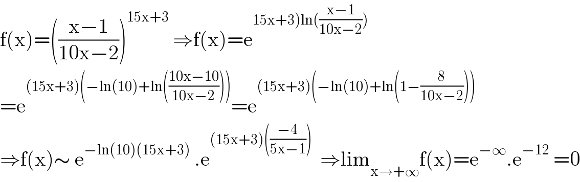 f(x)=(((x−1)/(10x−2)))^(15x+3)  ⇒f(x)=e^(15x+3)ln(((x−1)/(10x−2))))   =e^((15x+3)(−ln(10)+ln(((10x−10)/(10x−2))))) =e^((15x+3)(−ln(10)+ln(1−(8/(10x−2)))))   ⇒f(x)∼ e^(−ln(10)(15x+3))  .e^((15x+3)(((−4)/(5x−1))))   ⇒lim_(x→+∞) f(x)=e^(−∞) .e^(−12)  =0  