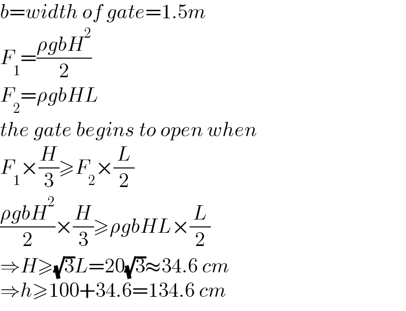 b=width of gate=1.5m  F_1 =((ρgbH^2 )/2)  F_2 =ρgbHL  the gate begins to open when  F_1 ×(H/3)≥F_2 ×(L/2)  ((ρgbH^2 )/2)×(H/3)≥ρgbHL×(L/2)  ⇒H≥(√3)L=20(√3)≈34.6 cm  ⇒h≥100+34.6=134.6 cm  