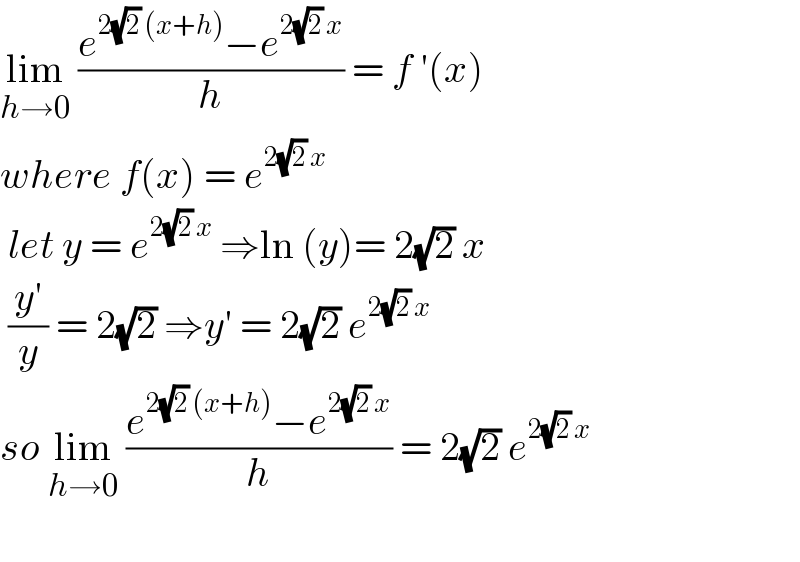 lim_(h→0)  ((e^(2(√2) (x+h)) −e^(2(√2) x) )/h) = f ′(x)  where f(x) = e^(2(√2) x)    let y = e^(2(√2) x)  ⇒ln (y)= 2(√2) x   ((y′)/y) = 2(√2) ⇒y′ = 2(√2) e^(2(√2) x)   so lim_(h→0)  ((e^(2(√2) (x+h)) −e^(2(√2) x) )/h) = 2(√2) e^(2(√2) x)     