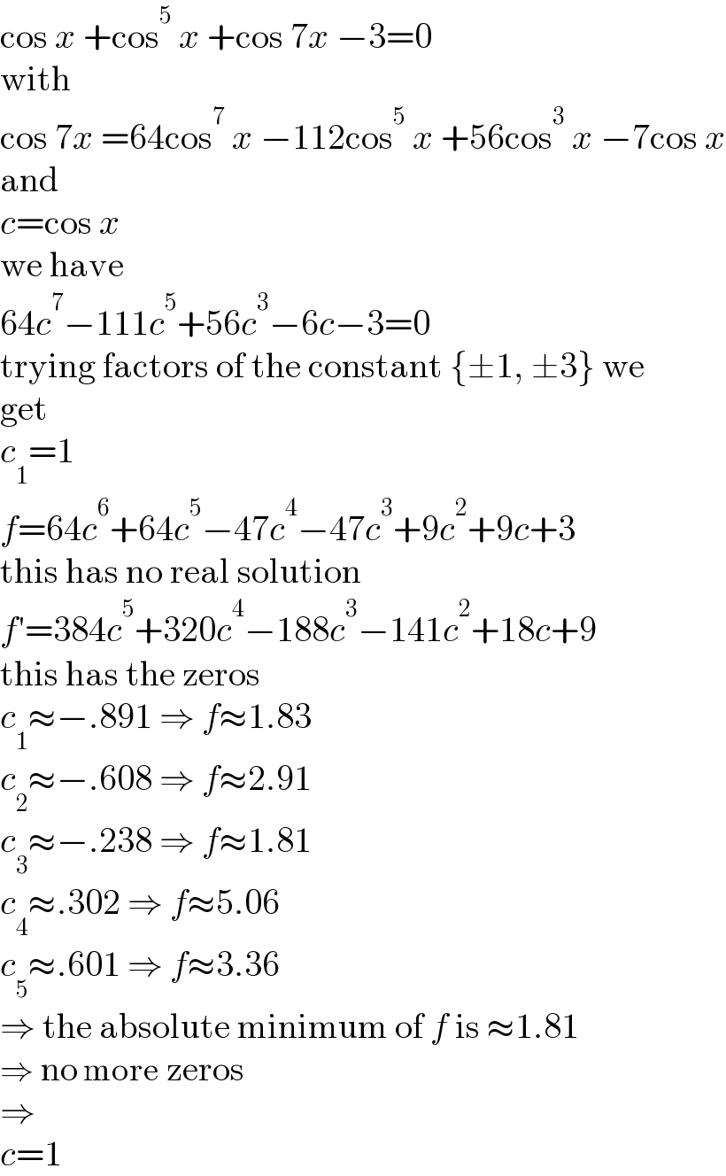 cos x +cos^5  x +cos 7x −3=0  with  cos 7x =64cos^7  x −112cos^5  x +56cos^3  x −7cos x  and  c=cos x  we have  64c^7 −111c^5 +56c^3 −6c−3=0  trying factors of the constant {±1, ±3} we  get  c_1 =1  f=64c^6 +64c^5 −47c^4 −47c^3 +9c^2 +9c+3  this has no real solution  f′=384c^5 +320c^4 −188c^3 −141c^2 +18c+9  this has the zeros  c_1 ≈−.891 ⇒ f≈1.83  c_2 ≈−.608 ⇒ f≈2.91  c_3 ≈−.238 ⇒ f≈1.81  c_4 ≈.302 ⇒ f≈5.06  c_5 ≈.601 ⇒ f≈3.36  ⇒ the absolute minimum of f is ≈1.81  ⇒ no more zeros  ⇒  c=1  