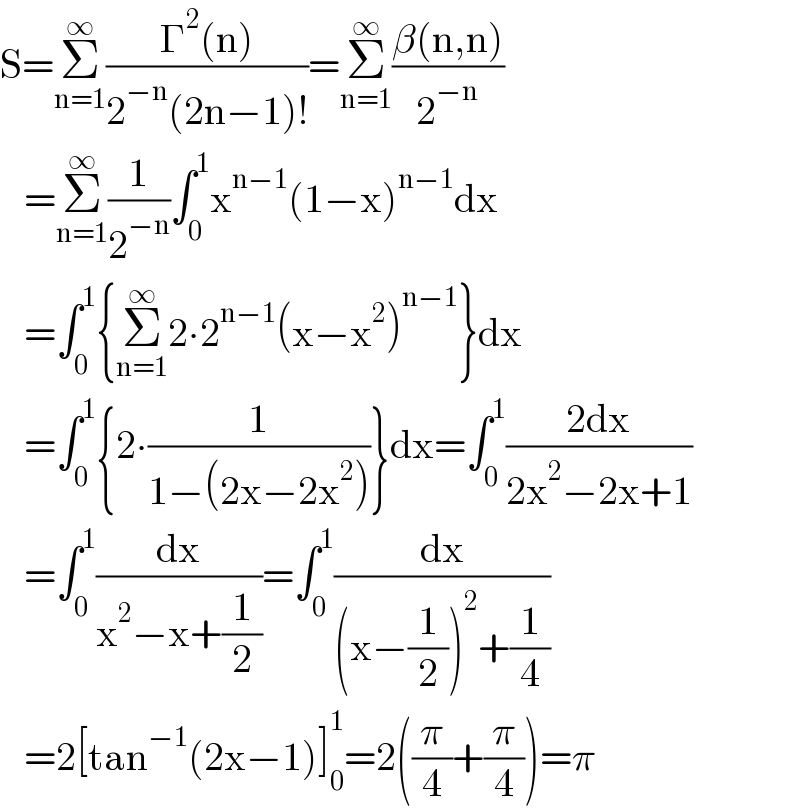 S=Σ_(n=1) ^∞ ((Γ^2 (n))/(2^(−n) (2n−1)!))=Σ_(n=1) ^∞ ((β(n,n))/2^(−n) )     =Σ_(n=1) ^∞ (1/2^(−n) )∫_0 ^1 x^(n−1) (1−x)^(n−1) dx     =∫_0 ^1 {Σ_(n=1) ^∞ 2∙2^(n−1) (x−x^2 )^(n−1) }dx     =∫_0 ^1 {2∙(1/(1−(2x−2x^2 )))}dx=∫_0 ^1 ((2dx)/(2x^2 −2x+1))     =∫_0 ^1 (dx/(x^2 −x+(1/2)))=∫_0 ^1 (dx/((x−(1/2))^2 +(1/4)))     =2[tan^(−1) (2x−1)]_0 ^1 =2((π/4)+(π/4))=π  