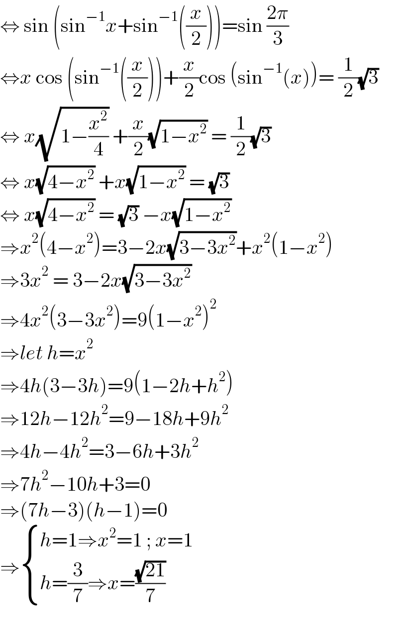 ⇔ sin (sin^(−1) x+sin^(−1) ((x/2)))=sin ((2π)/3)  ⇔x cos (sin^(−1) ((x/2)))+(x/2)cos (sin^(−1) (x))= (1/2)(√3)  ⇔ x(√(1−(x^2 /4))) +(x/2)(√(1−x^2 )) = (1/2)(√3)  ⇔ x(√(4−x^2 )) +x(√(1−x^2 )) = (√3)  ⇔ x(√(4−x^2 )) = (√3) −x(√(1−x^2 ))  ⇒x^2 (4−x^2 )=3−2x(√(3−3x^2 ))+x^2 (1−x^2 )  ⇒3x^2  = 3−2x(√(3−3x^2 ))  ⇒4x^2 (3−3x^2 )=9(1−x^2 )^2   ⇒let h=x^2   ⇒4h(3−3h)=9(1−2h+h^2 )  ⇒12h−12h^2 =9−18h+9h^2   ⇒4h−4h^2 =3−6h+3h^2   ⇒7h^2 −10h+3=0  ⇒(7h−3)(h−1)=0  ⇒ { ((h=1⇒x^2 =1 ; x=1)),((h=(3/7)⇒x=((√(21))/7) )) :}    