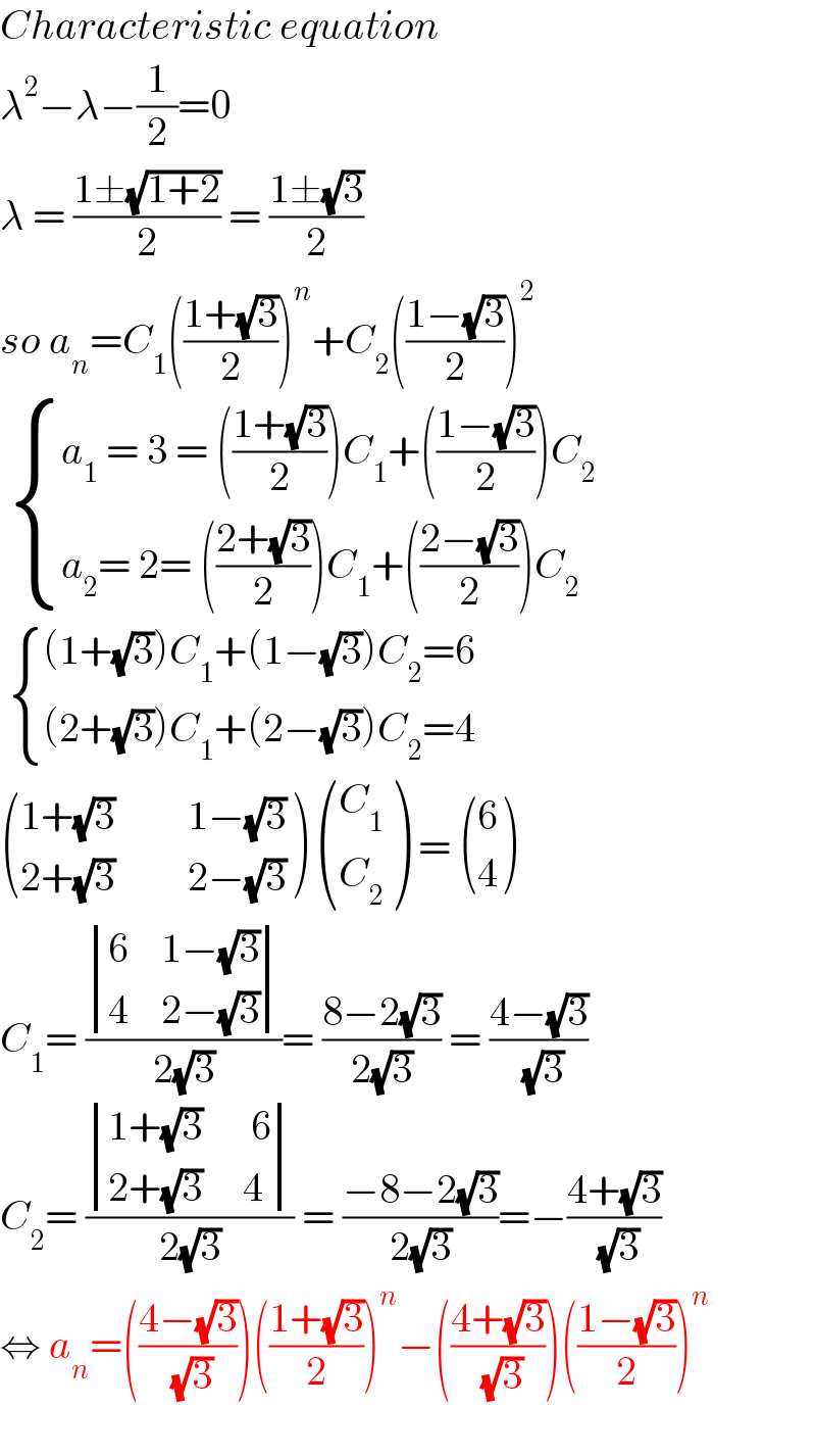 Characteristic equation  λ^2 −λ−(1/2)=0  λ = ((1±(√(1+2)))/2) = ((1±(√3))/2)  so a_n =C_1 (((1+(√3))/2))^n +C_2 (((1−(√3))/2))^2     { ((a_1  = 3 = (((1+(√3))/2))C_1 +(((1−(√3))/2))C_2 )),((a_2 = 2= (((2+(√3))/2))C_1 +(((2−(√3))/2))C_2 )) :}    { (((1+(√3))C_1 +(1−(√3))C_2 =6)),(((2+(√3))C_1 +(2−(√3))C_2 =4)) :}   (((1+(√3)         1−(√3))),((2+(√3)         2−(√3))) )  ((C_1 ),(C_2 ) ) =  ((6),(4) )  C_1 = ( determinant (((6    1−(√3))),((4    2−(√3))))/(2(√3)))= ((8−2(√3))/(2(√3))) = ((4−(√3))/( (√3)))  C_2 = ( determinant (((1+(√3)      6)),((2+(√3)     4)))/(2(√3))) = ((−8−2(√3))/(2(√3)))=−((4+(√3))/( (√3)))  ⇔ a_n =(((4−(√3))/( (√3))))(((1+(√3))/2))^n −(((4+(√3))/( (√3))))(((1−(√3))/2))^n     