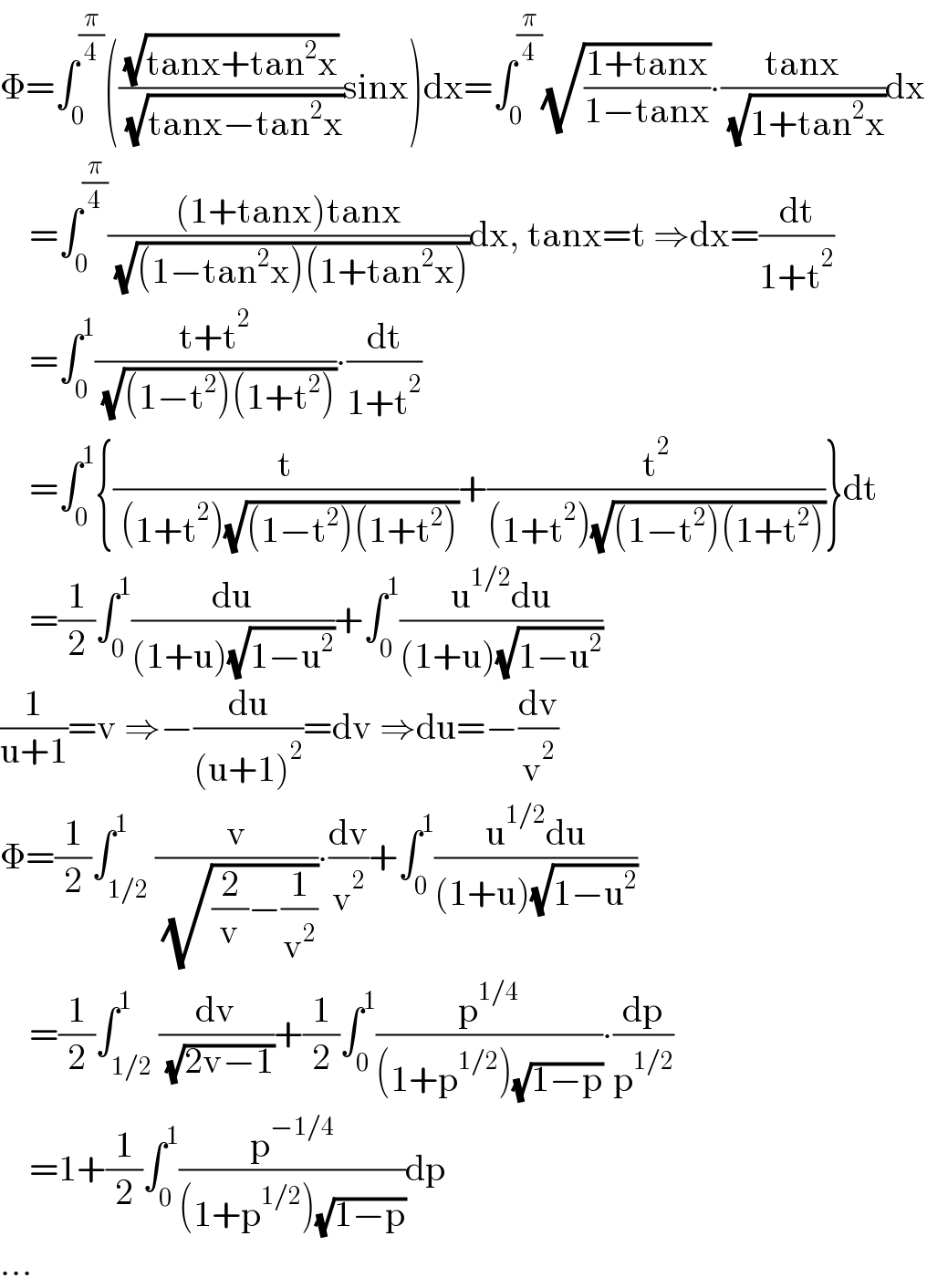 Φ=∫_0 ^(π/4) (((√(tanx+tan^2 x))/( (√(tanx−tan^2 x))))sinx)dx=∫_0 ^(π/4) (√((1+tanx)/(1−tanx)))∙((tanx)/( (√(1+tan^2 x))))dx      =∫_0 ^(π/4) (((1+tanx)tanx)/( (√((1−tan^2 x)(1+tan^2 x)))))dx, tanx=t ⇒dx=(dt/(1+t^2 ))      =∫_0 ^1 ((t+t^2 )/( (√((1−t^2 )(1+t^2 )))))∙(dt/(1+t^2 ))      =∫_0 ^1 {(t/( (1+t^2 )(√((1−t^2 )(1+t^2 )))))+(t^2 /((1+t^2 )(√((1−t^2 )(1+t^2 )))))}dt      =(1/2)∫_0 ^1 (du/((1+u)(√(1−u^2 ))))+∫_0 ^1 ((u^(1/2) du)/((1+u)(√(1−u^2 ))))  (1/(u+1))=v ⇒−(du/((u+1)^2 ))=dv ⇒du=−(dv/v^2 )  Φ=(1/2)∫_(1/2) ^1 (v/( (√((2/v)−(1/v^2 )))))∙(dv/v^2 )+∫_0 ^1 ((u^(1/2) du)/((1+u)(√(1−u^2 ))))      =(1/2)∫_(1/2) ^1 (dv/( (√(2v−1))))+(1/2)∫_0 ^1 (p^(1/4) /((1+p^(1/2) )(√(1−p))))∙(dp/p^(1/2) )      =1+(1/2)∫_0 ^1 (p^(−1/4) /((1+p^(1/2) )(√(1−p))))dp  ...  