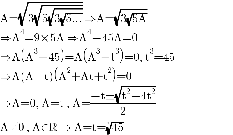 A=(√(3(√(5(√(3(√(5...)))))))) ⇒A=(√(3(√(5A))))  ⇒A^4 =9×5A ⇒A^4 −45A=0  ⇒A(A^3 −45)=A(A^3 −t^3 )=0, t^3 =45  ⇒A(A−t)(A^2 +At+t^2 )=0  ⇒A=0, A=t , A=((−t±(√(t^2 −4t^2 )))/2)  A≠0 , A∈R ⇒ A=t=((45))^(1/3)   