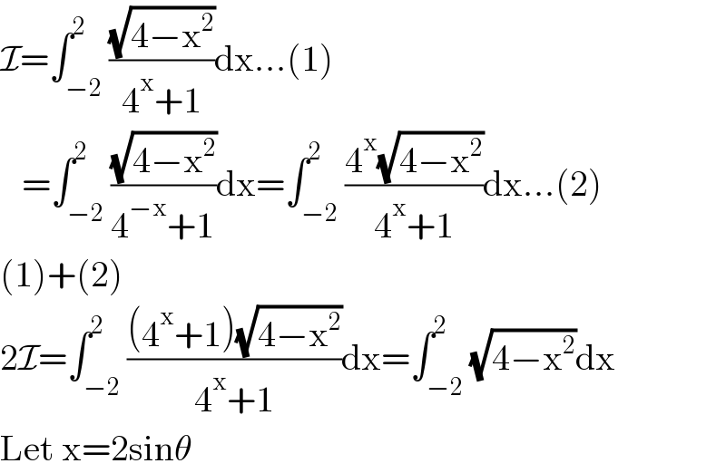 I=∫_(−2) ^2 ((√(4−x^2 ))/(4^x +1))dx...(1)     =∫_(−2) ^2 ((√(4−x^2 ))/(4^(−x) +1))dx=∫_(−2) ^2 ((4^x (√(4−x^2 )))/(4^x +1))dx...(2)  (1)+(2)  2I=∫_(−2) ^2 (((4^x +1)(√(4−x^2 )))/(4^x +1))dx=∫_(−2) ^2 (√(4−x^2 ))dx  Let x=2sinθ  