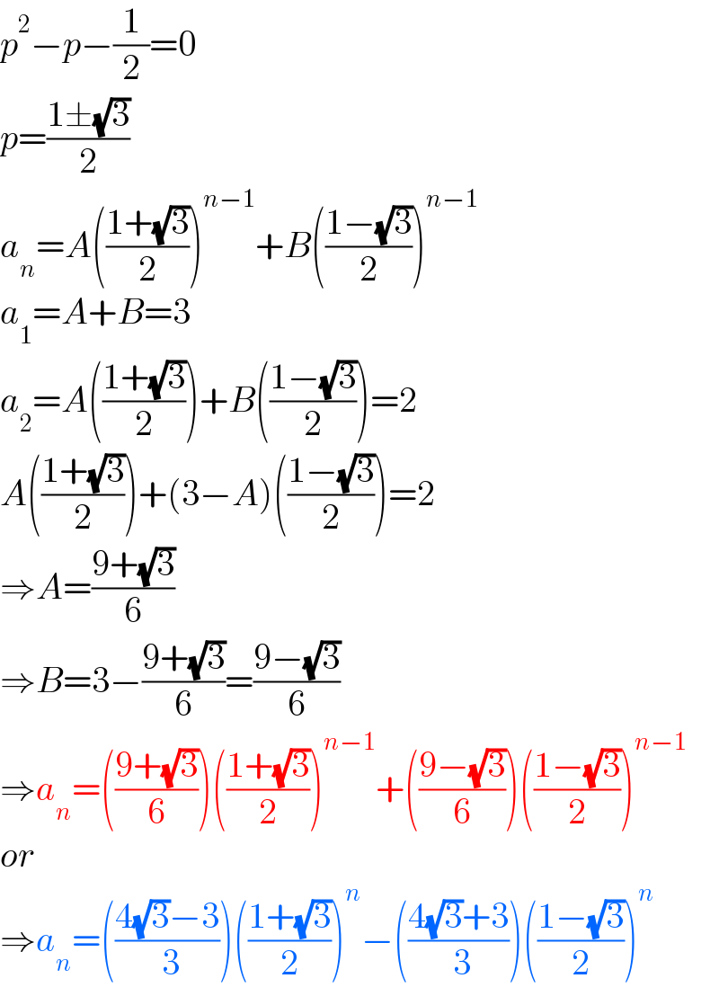 p^2 −p−(1/2)=0  p=((1±(√3))/2)  a_n =A(((1+(√3))/2))^(n−1) +B(((1−(√3))/2))^(n−1)   a_1 =A+B=3  a_2 =A(((1+(√3))/2))+B(((1−(√3))/2))=2  A(((1+(√3))/2))+(3−A)(((1−(√3))/2))=2  ⇒A=((9+(√3))/6)  ⇒B=3−((9+(√3))/6)=((9−(√3))/6)  ⇒a_n =(((9+(√3))/6))(((1+(√3))/2))^(n−1) +(((9−(√3))/6))(((1−(√3))/2))^(n−1)   or  ⇒a_n =(((4(√3)−3)/( 3)))(((1+(√3))/2))^n −(((4(√3)+3)/( 3)))(((1−(√3))/2))^n   