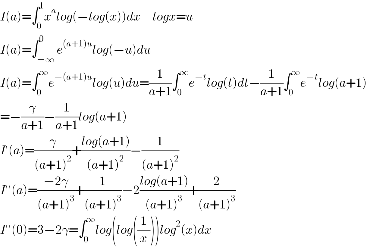 I(a)=∫_0 ^1 x^a log(−log(x))dx     logx=u  I(a)=∫_(−∞) ^0 e^((a+1)u) log(−u)du  I(a)=∫_0 ^∞ e^(−(a+1)u) log(u)du=(1/(a+1))∫_0 ^∞ e^(−t) log(t)dt−(1/(a+1))∫_0 ^∞ e^(−t) log(a+1)  =−(γ/(a+1))−(1/(a+1))log(a+1)  I′(a)=(γ/((a+1)^2 ))+((log(a+1))/((a+1)^2 ))−(1/((a+1)^2 ))  I′′(a)=((−2γ)/((a+1)^3 ))+(1/((a+1)^3 ))−2((log(a+1))/((a+1)^3 ))+(2/((a+1)^3 ))  I′′(0)=3−2γ=∫_0 ^∞ log(log((1/x)))log^2 (x)dx  