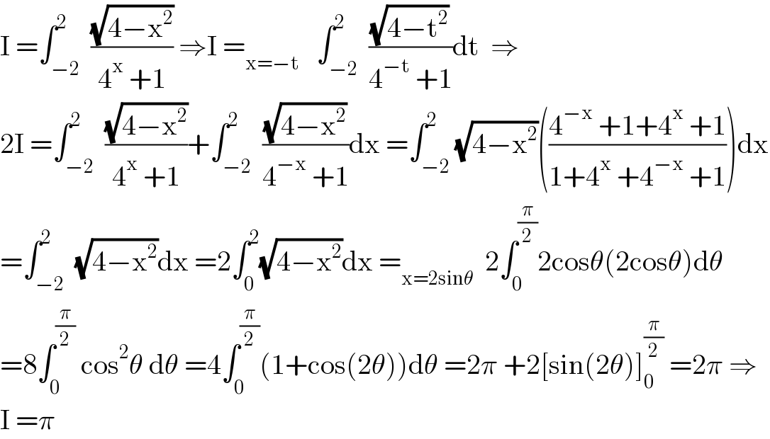 I =∫_(−2) ^2  ((√(4−x^2 ))/(4^x  +1)) ⇒I =_(x=−t)    ∫_(−2) ^2  ((√(4−t^2 ))/(4^(−t)  +1))dt  ⇒  2I =∫_(−2) ^2  ((√(4−x^2 ))/(4^x  +1))+∫_(−2) ^2  ((√(4−x^2 ))/(4^(−x)  +1))dx =∫_(−2) ^2 (√(4−x^2 ))(((4^(−x)  +1+4^x  +1)/(1+4^x  +4^(−x)  +1)))dx  =∫_(−2) ^2  (√(4−x^2 ))dx =2∫_0 ^2 (√(4−x^2 ))dx =_(x=2sinθ)   2∫_0 ^(π/2) 2cosθ(2cosθ)dθ  =8∫_0 ^(π/2)  cos^2 θ dθ =4∫_0 ^(π/2) (1+cos(2θ))dθ =2π +2[sin(2θ)]_0 ^(π/2)  =2π ⇒  I =π  
